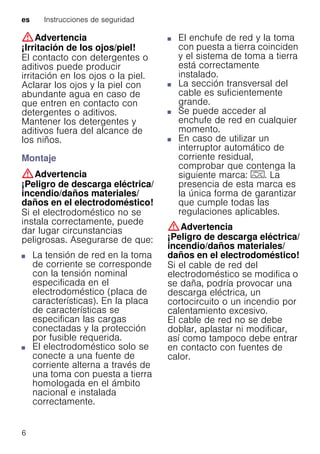 es Instrucciones de seguridad
6
:Advertencia
¡Irritación de los ojos/piel!
El contacto con detergentes o
aditivos puede producir
irritación en los ojos o la piel.
Aclarar los ojos y la piel con
abundante agua en caso de
que entren en contacto con
detergentes o aditivos.
Mantener los detergentes y
aditivos fuera del alcance de
los niños.
Montaje
:Advertencia
¡Peligro de descarga eléctrica/
incendio/daños materiales/
daños en el electrodoméstico!
Si el electrodoméstico no se
instala correctamente, puede
dar lugar circunstancias
peligrosas. Asegurarse de que:
■ La tensión de red en la toma
de corriente se corresponde
con la tensión nominal
especificada en el
electrodoméstico (placa de
características). En la placa
de características se
especifican las cargas
conectadas y la protección
por fusible requerida.
■ El electrodoméstico solo se
conecte a una fuente de
corriente alterna a través de
una toma con puesta a tierra
homologada en el ámbito
nacional e instalada
correctamente.
■ El enchufe de red y la toma
con puesta a tierra coinciden
y el sistema de toma a tierra
está correctamente
instalado.
■ La sección transversal del
cable es suficientemente
grande.
■ Se puede acceder al
enchufe de red en cualquier
momento.
■ En caso de utilizar un
interruptor automático de
corriente residual,
comprobar que contenga la
siguiente marca: z. La
presencia de esta marca es
la única forma de garantizar
que cumple todas las
regulaciones aplicables.
:Advertencia
¡Peligro de descarga eléctrica/
incendio/daños materiales/
daños en el electrodoméstico!
Si el cable de red del
electrodoméstico se modifica o
se daña, podría provocar una
descarga eléctrica, un
cortocircuito o un incendio por
calentamiento excesivo.
El cable de red no se debe
doblar, aplastar ni modificar,
así como tampoco debe entrar
en contacto con fuentes de
calor.
 