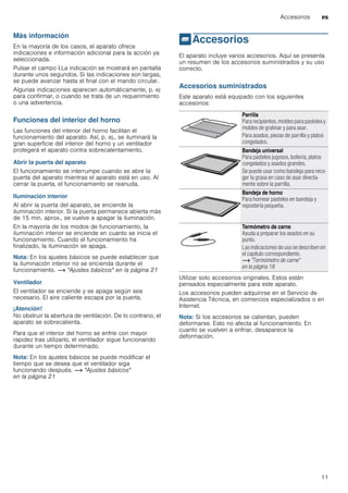 Accesorios es
11
Más información
En la mayoría de los casos, el aparato ofrece
indicaciones e información adicional para la acción ya
seleccionada.
Pulsar el campo °.La indicación se mostrará en pantalla
durante unos segundos. Si las indicaciones son largas,
se puede avanzar hasta el final con el mando circular.
Algunas indicaciones aparecen automáticamente, p. ej
para confirmar, o cuando se trata de un requerimiento
o una advertencia.
Funciones del interior del horno
Las funciones del interior del horno facilitan el
funcionamiento del aparato. Así, p. ej., se iluminará la
gran superficie del interior del horno y un ventilador
protegerá el aparato contra sobrecalentamiento.
Abrir la puerta del aparato
El funcionamiento se interrumpe cuando se abre la
puerta del aparato mientras el aparato está en uso. Al
cerrar la puerta, el funcionamiento se reanuda.
Iluminación interior
Al abrir la puerta del aparato, se enciende la
iluminación interior. Si la puerta permanece abierta más
de 15 min. aprox., se vuelve a apagar la iluminación.
En la mayoría de los modos de funcionamiento, la
iluminación interior se enciende en cuanto se inicia el
funcionamiento. Cuando el funcionamiento ha
finalizado, la iluminación se apaga.
Nota: En los ajustes básicos se puede establecer que
la iluminación interior no se encienda durante el
funcionamiento. ~ "Ajustes básicos" en la página 21
Ventilador
El ventilador se enciende y se apaga según sea
necesario. El aire caliente escapa por la puerta.
¡Atención!
No obstruir la abertura de ventilación. De lo contrario, el
aparato se sobrecalienta.
Para que el interior del horno se enfríe con mayor
rapidez tras utilizarlo, el ventilador sigue funcionando
durante un tiempo determinado.
Nota: En los ajustes básicos se puede modificar el
tiempo que se desea que el ventilador siga
funcionando después. ~ "Ajustes básicos"
en la página 21
_Accesorios
Accesorios El aparato incluye varios accesorios. Aquí se presenta
un resumen de los accesorios suministrados y su uso
correcto.
Accesorios suministrados
Este aparato está equipado con los siguientes
accesorios:
--------
Utilizar solo accesorios originales. Estos están
pensados especialmente para este aparato.
Los accesorios pueden adquirirse en el Servicio de
Asistencia Técnica, en comercios especializados o en
Internet.
Nota: Si los accesorios se calientan, pueden
deformarse. Esto no afecta al funcionamiento. En
cuanto se vuelven a enfriar, desaparece la
deformación.
Parrilla
Para recipientes, moldes para pasteles y
moldes de gratinar y para asar.
Para asados, piezas de parrilla y platos
congelados.
Bandeja universal
Para pasteles jugosos, bollería, platos
congelados y asados grandes.
Se puede usar como bandeja para reco-
ger la grasa en caso de asar directa-
mente sobre la parrilla.
Bandeja de horno
Para hornear pasteles en bandeja y
repostería pequeña.
Termómetro de carne
Ayuda a preparar los asados en su
punto.
Las indicaciones de uso se describen en
el capítulo correspondiente.
~ "Termómetro de carne"
en la página 18
 