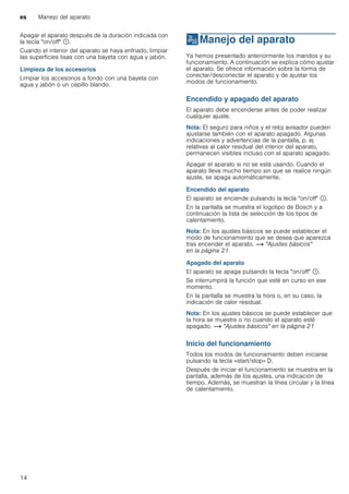 es Manejo del aparato
14
Apagar el aparato después de la duración indicada con
la tecla "on/off" ÿ.
Cuando el interior del aparato se haya enfriado, limpiar
las superficies lisas con una bayeta con agua y jabón.
Limpieza de los accesorios
Limpiar los accesorios a fondo con una bayeta con
agua y jabón o un cepillo blando.
1Manejo del aparato
Manejodelaparato Ya hemos presentado anteriormente los mandos y su
funcionamiento. A continuación se explica cómo ajustar
el aparato. Se ofrece información sobre la forma de
conectar/desconectar el aparato y de ajustar los
modos de funcionamiento.
Encendido y apagado del aparato
El aparato debe encenderse antes de poder realizar
cualquier ajuste.
Nota: El seguro para niños y el reloj avisador pueden
ajustarse también con el aparato apagado. Algunas
indicaciones y advertencias de la pantalla, p. ej
relativas al calor residual del interior del aparato,
permanecen visibles incluso con el aparato apagado.
Apagar el aparato si no se está usando. Cuando el
aparato lleva mucho tiempo sin que se realice ningún
ajuste, se apaga automáticamente.
Encendido del aparato
El aparato se enciende pulsando la tecla "on/off" ÿ.
En la pantalla se muestra el logotipo de Bosch y a
continuación la lista de selección de los tipos de
calentamiento.
Nota: En los ajustes básicos se puede establecer el
modo de funcionamiento que se desea que aparezca
tras encender el aparato. ~ "Ajustes básicos"
en la página 21
Apagado del aparato
El aparato se apaga pulsando la tecla "on/off" ÿ.
Se interrumpirá la función que esté en curso en ese
momento.
En la pantalla se muestra la hora o, en su caso, la
indicación de calor residual.
Nota: En los ajustes básicos se puede establecer que
la hora se muestre o no cuando el aparato esté
apagado. ~ "Ajustes básicos" en la página 21
Inicio del funcionamiento
Todos los modos de funcionamiento deben iniciarse
pulsando la tecla «start/stop» l.
Después de iniciar el funcionamiento se muestra en la
pantalla, además de los ajustes, una indicación de
tiempo. Además, se muestran la línea circular y la línea
de calentamiento.
 