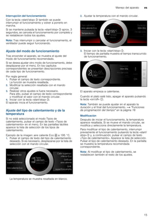 Manejo del aparato es
15
Interrupción del funcionamiento
Con la tecla «start/stop» l también se puede
interrumpir el funcionamiento y volver a ponerlo en
marcha.
Si se mantiene pulsada la tecla «start/stop» l aprox. 3
segundos, se cancela el funcionamiento por completo y
se restablecen todos los ajustes.
Nota: Tras interrumpir o cancelar el funcionamiento, el
ventilador puede seguir funcionando.
Ajuste del modo de funcionamiento
Tras encender el aparato, se muestra el ajuste del
modo de funcionamiento recomendado.
Si se desea ajustar otro modo de funcionamiento, debe
desplazarse por el menú. En los capítulos
correspondientes se presentan descripciones precisas
de cada tipo de funcionamiento.
Por regla general:
1. Pulsar el campo de texto correspondiente.
La función se muestra resaltada.
2. Modificar la selección resaltada con el mando
circular.
3. Realizar otros ajustes si fuera necesario.
Para ello, pulsar el campo de texto correspondiente
y modificar el valor con el mando circular.
4. Iniciar con la tecla «start/stop» l.
El aparato inicia el funcionamiento.
Ajuste del tipo de calentamiento y de la
temperatura
Si no está seleccionado el modo Tipos de
calentamiento, pulsar el campo de texto «Tipos de
calentamiento» en el menú. En las pantallas táctiles
aparece la lista de selección de los tipos de
calentamiento.
Ejemplo de la imagen: aire caliente Eco . a 195 °C.
1. Pulsar el campo de texto del tipo de calentamiento
deseado. Si es necesario, desplazarse por la lista de
selección con el mando circular.
La temperatura se muestra resaltada en blanco.
2. Ajustar la temperatura con el mando circular.
3. Iniciar con la tecla «start/stop» l.
El tiempo de pantalla muestra el tiempo transcurrido
de funcionamiento.
El aparato empieza a calentarse.
Cuando el plato esté listo, apagar el aparato pulsando
la tecla «on/off» ÿ.
Nota: También se puede ajustar en el aparato la
duración y el final del funcionamiento. ~ "Funciones
de programación del tiempo" en la página 16
Modificación
Después de iniciar el funcionamiento, la temperatura
aparece resaltada. Si se mueve el mando circular, se
modifica y selecciona directamente la temperatura.
Para modificar el tipo de calentamiento, interrumpir
previamente el funcionamiento pulsando la tecla «start/
stop» l y, a continuación, pulsar el campo de texto
«Tipo de calentamiento». Aparece la lista de selección.
Pulsar el tipo de calentamiento deseado. En la pantalla
se muestra la temperatura recomendada
correspondiente.
Nota: Al modificar el tipo de calentamiento, se
restablecen también el resto de los ajustes.
 