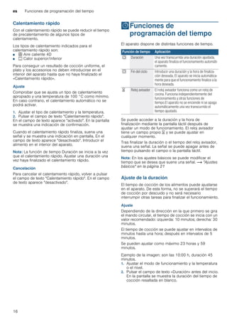 es Funciones de programación del tiempo
16
Calentamiento rápido
Con el calentamiento rápido se puede reducir el tiempo
de precalentamiento de algunos tipos de
calentamiento.
Los tipos de calentamiento indicados para el
calentamiento rápido son:
■ < Aire caliente 4D
■ % Calor superior/inferior
Para conseguir un resultado de cocción uniforme, el
plato y los accesorios no deben introducirse en el
interior del aparato hasta que no haya finalizado el
«Calentamiento rápido».
Ajuste
Comprobar que se ajusta un tipo de calentamiento
apropiado y una temperatura de 100 °C como mínimo.
En caso contrario, el calentamiento automático no se
podrá activar.
1. Ajustar el tipo de calentamiento y la temperatura.
2. Pulsar el campo de texto "Calentamiento rápido".
En el campo de texto aparece "activado". En la pantalla
se muestra una indicación de confirmación.
Cuando el calentamiento rápido finaliza, suena una
señal y se muestra una indicación en pantalla. En el
campo de texto aparece "desactivado". Introducir el
alimento en el interior del aparato.
Nota: La función de tiempo Duración se inicia a la vez
que el calentamiento rápido. Ajustar una duración una
vez haya finalizado el calentamiento rápido.
Cancelación
Para cancelar el calentamiento rápido, volver a pulsar
el campo de texto "Calentamiento rápido". En el campo
de texto aparece "desactivado".
OFunciones de
programación del tiempo
Funcionesdeprogramacióndeltiempo El aparato dispone de distintas funciones de tiempo.
Se puede acceder a la duración y la hora de
finalización mediante la pantalla táctil después de
ajustar un modo de funcionamiento. El reloj avisador
tiene un campo propio t y se puede ajustar en
cualquier momento.
Tras finalizar la duración o el tiempo del reloj avisador,
suena una señal. La señal se puede apagar antes de
tiempo pulsando el campo o la pantalla táctil.
Nota: En los ajustes básicos se puede modificar el
tiempo que se desea que suene una señal. ~ "Ajustes
básicos" en la página 21
Ajuste de la duración
El tiempo de cocción de los alimentos puede ajustarse
en el aparato. De esta forma, no se superará el tiempo
de cocción por descuido y no será necesario
interrumpir otras tareas para finalizar el funcionamiento.
Ajuste
Dependiendo de la dirección en la que primero se gira
el mando circular, el tiempo de cocción se inicia con un
valor recomendado: izquierda: 10 minutos; derecha: 30
minutos.
El tiempo de cocción se puede ajustar en intervalos de
minutos hasta una hora; después en intervalos de 5
minutos.
Se pueden ajustar como máximo 23 horas y 59
minutos.
Ejemplo de la imagen: son las 10:00 h, duración 45
minutos.
1. Ajustar el modo de funcionamiento y la temperatura
o el nivel.
2. Pulsar el campo de texto «Duración» antes del inicio.
En la pantalla se muestra la duración del tiempo de
cocción resaltada en blanco.
Función de tiempo Aplicación
q Duración Una vez transcurrida una duración ajustada,
el aparato finaliza el funcionamiento automáti-
camente.
r Fin del ciclo Introducir una duración y la hora de finaliza-
ción deseada. El aparato se inicia automática-
mente para que el funcionamiento finalice a la
hora deseada.
t Reloj avisador El reloj avisador funciona como un reloj de
cocina. Funciona independientemente del
funcionamiento y otras funciones de
tiempo.El aparato no se enciende ni se apaga
automáticamente una vez transcurrido el
tiempo ajustado.
 