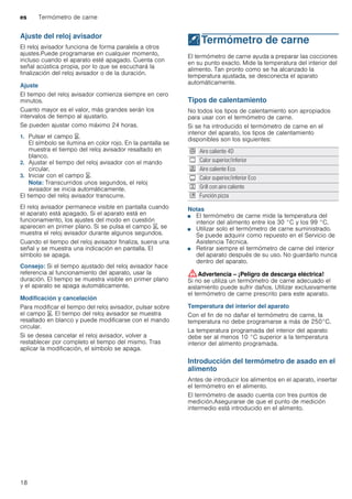 es Termómetro de carne
18
Ajuste del reloj avisador
El reloj avisador funciona de forma paralela a otros
ajustes.Puede programarse en cualquier momento,
incluso cuando el aparato esté apagado. Cuenta con
señal acústica propia, por lo que se escuchará la
finalización del reloj avisador o de la duración.
Ajuste
El tiempo del reloj avisador comienza siempre en cero
minutos.
Cuanto mayor es el valor, más grandes serán los
intervalos de tiempo al ajustarlo.
Se pueden ajustar como máximo 24 horas.
1. Pulsar el campo t.
El símbolo se ilumina en color rojo. En la pantalla se
muestra el tiempo del reloj avisador resaltado en
blanco.
2. Ajustar el tiempo del reloj avisador con el mando
circular.
3. Iniciar con el campo t.
Nota: Transcurridos unos segundos, el reloj
avisador se inicia automáticamente.
El tiempo del reloj avisador transcurre.
El reloj avisador permanece visible en pantalla cuando
el aparato está apagado. Si el aparato está en
funcionamiento, los ajustes del modo en cuestión
aparecen en primer plano. Si se pulsa el campo t, se
muestra el reloj avisador durante algunos segundos.
Cuando el tiempo del reloj avisador finaliza, suena una
señal y se muestra una indicación en pantalla. El
símbolo se apaga.
Consejo: Si el tiempo ajustado del reloj avisador hace
referencia al funcionamiento del aparato, usar la
duración. El tiempo se muestra visible en primer plano
y el aparato se apaga automáticamente.
Modificación y cancelación
Para modificar el tiempo del reloj avisador, pulsar sobre
el campo t. El tiempo del reloj avisador se muestra
resaltado en blanco y puede modificarse con el mando
circular.
Si se desea cancelar el reloj avisador, volver a
restablecer por completo el tiempo del mismo. Tras
aplicar la modificación, el símbolo se apaga.
@Termómetro de carne
Termómetrodecarne El termómetro de carne ayuda a preparar las cocciones
en su punto exacto. Mide la temperatura del interior del
alimento. Tan pronto como se ha alcanzado la
temperatura ajustada, se desconecta el aparato
automáticamente.
Tipos de calentamiento
No todos los tipos de calentamiento son apropiados
para usar con el termómetro de carne.
Si se ha introducido el termómetro de carne en el
interior del aparato, los tipos de calentamiento
disponibles son los siguientes:
Notas
■ El termómetro de carne mide la temperatura del
interior del alimento entre los 30 °C y los 99 °C.
■ Utilizar solo el termómetro de carne suministrado.
Se puede adquirir como repuesto en el Servicio de
Asistencia Técnica.
■ Retirar siempre el termómetro de carne del interior
del aparato después de su uso. No guardarlo nunca
dentro del aparato.
:Advertencia – ¡Peligro de descarga eléctrica!
Si no se utiliza un termómetro de carne adecuado el
aislamiento puede sufrir daños. Utilizar exclusivamente
el termómetro de carne prescrito para este aparato.
Temperatura del interior del aparato
Con el fin de no dañar el termómetro de carne, la
temperatura no debe programarse a más de 250°C.
La temperatura programada del interior del aparato
debe ser al menos 10 °C superior a la temperatura
interior del alimento programada.
Introducción del termómetro de asado en el
alimento
Antes de introducir los alimentos en el aparato, insertar
el termómetro en el alimento.
El termómetro de asado cuenta con tres puntos de
medición.Asegurarse de que el punto de medición
intermedio está introducido en el alimento.
< Aire caliente 4D
% Calor superior/inferior
. Aire caliente Eco
# Calor superior/inferior Eco
7 Grill con aire caliente
$ Función pizza
 