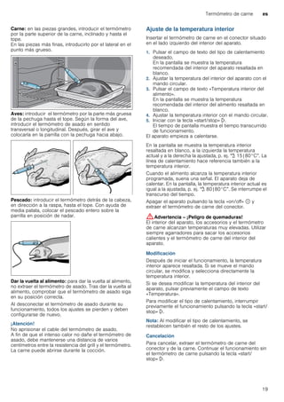 Termómetro de carne es
19
Carne: en las piezas grandes, introducir el termómetro
por la parte superior de la carne, inclinado y hasta el
tope.
En las piezas más finas, introducirlo por el lateral en el
punto más grueso.
Aves: introducir el termómetro por la parte más gruesa
de la pechuga hasta el tope. Según la forma del ave,
introducir el termómetro de asado en sentido
transversal o longitudinal. Después, girar el ave y
colocarla en la parrilla con la pechuga hacia abajo.
Pescado: introducir el termómetro detrás de la cabeza,
en dirección a la raspa, hasta el tope. Con ayuda de
media patata, colocar el pescado entero sobre la
parrilla en posición de nadar.
Dar la vuelta al alimento: para dar la vuelta al alimento,
no extraer el termómetro de asado. Tras dar la vuelta al
alimento, comprobar que el termómetro de asado siga
en su posición correcta.
Al desconectar el termómetro de asado durante su
funcionamiento, todos los ajustes se pierden y deben
configurarse de nuevo.
¡Atención!
No aprisionar el cable del termómetro de asado.
A fin de que el intenso calor no dañe el termómetro de
asado, debe mantenerse una distancia de varios
centímetros entre la resistencia del grill y el termómetro.
La carne puede abrirse durante la cocción.
Ajuste de la temperatura interior
Insertar el termómetro de carne en el conector situado
en el lado izquierdo del interior del aparato.
1. Pulsar el campo de texto del tipo de calentamiento
deseado.
En la pantalla se muestra la temperatura
recomendada del interior del aparato resaltada en
blanco.
2. Ajustar la temperatura del interior del aparato con el
mando circular.
3. Pulsar el campo de texto «Temperatura interior del
alimento».
En la pantalla se muestra la temperatura
recomendada del interior del alimento resaltada en
blanco.
4. Ajustar la temperatura interior con el mando circular.
5. Iniciar con la tecla «start/stop» l.
El tiempo de pantalla muestra el tiempo transcurrido
de funcionamiento.
El aparato empieza a calentarse.
En la pantalla se muestra la temperatura interior
resaltada en blanco, a la izquierda la temperatura
actual y a la derecha la ajustada, p. ej. "@ 15|80°C”. La
línea de calentamiento hace referencia también a la
temperatura interior.
Cuando el alimento alcanza la temperatura interior
programada, suena una señal. El aparato deja de
calentar. En la pantalla, la temperatura interior actual es
igual a la ajustada, p. ej. "@ 80|80°C”. Se interrumpe el
transcurso del tiempo.
Apagar el aparato pulsando la tecla «on/off» ÿ y
extraer el termómetro de carne del conector.
:Advertencia – ¡Peligro de quemaduras!
El interior del aparato, los accesorios y el termómetro
de carne alcanzan temperaturas muy elevadas. Utilizar
siempre agarradores para sacar los accesorios
calientes y el termómetro de carne del interior del
aparato.
Modificación
Después de iniciar el funcionamiento, la temperatura
interior aparece resaltada. Si se mueve el mando
circular, se modifica y selecciona directamente la
temperatura interior.
Si se desea modificar la temperatura del interior del
aparato, pulsar previamente el campo de texto
«Temperatura».
Para modificar el tipo de calentamiento, interrumpir
previamente el funcionamiento pulsando la tecla «start/
stop» l.
Nota: Al modificar el tipo de calentamiento, se
restablecen también el resto de los ajustes.
Cancelación
Para cancelar, extraer el termómetro de carne del
conector y de la carne. Continuar el funcionamiento sin
el termómetro de carne pulsando la tecla «start/
stop» l.
 