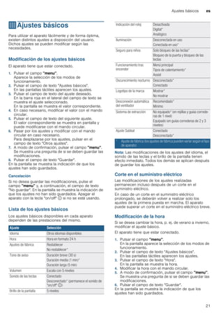 Ajustes básicos es
21
QAjustes básicos
Ajustesbásicos Para utilizar el aparato fácilmente y de forma óptima,
existen distintos ajustes a disposición del usuario.
Dichos ajustes se pueden modificar según las
necesidades.
Modificación de los ajustes básicos
El aparato tiene que estar conectado.
1. Pulsar el campo "menu".
Aparece la selección de los modos de
funcionamiento.
2. Pulsar el campo de texto "Ajustes básicos".
En las pantallas táctiles aparecen los ajustes.
3. Pulsar el campo de texto del ajuste deseado.
En la barra roja en el lateral del campo de texto se
muestra el ajuste seleccionado.
En la pantalla se muestra el valor correspondiente.
4. En caso necesario, modificar el valor con el mando
circular.
5. Pulsar el campo de texto del siguiente ajuste.
El valor correspondiente se muestra en pantalla y
puede modificarse con el mando circular.
6. Pasar por los ajustes y modificar con el mando
circular en caso necesario.
Para desplazarse por los ajustes, pulsar en el
campo de texto "Otros ajustes".
7. A modo de confirmación, pulsar el campo "menu".
Se muestra una pregunta de si se deben guardar las
modificaciones.
8. Pulsar el campo de texto "Guardar".
En la pantalla se muestra la indicación de que los
ajustes han sido guardados.
Cancelación
Si no desea guardar las modificaciones, pulse el
campo "menu" y, a continuación, el campo de texto
"No guardar". En la pantalla se muestra la indicación de
que los ajustes no han sido guardados. Apagar el
aparato con la tecla "on/off" ÿ si no se está usando.
Lista de los ajustes básicos
Los ajustes básicos disponibles en cada aparato
dependen de las prestaciones del mismo.
--------
Nota: Las modificaciones de los ajustes del idioma, el
sonido de las teclas y el brillo de la pantalla tienen
efecto inmediato. Todos los demás se aplican después
de guardar los ajustes.
Corte en el suministro eléctrico
Las modificaciones de los ajustes realizadas
permanecen incluso después de un corte en el
suministro eléctrico.
En caso de un corte en el suministro eléctrico
prolongado, se deberán volver a realizar solo los
ajustes de la primera puesta en marcha. El aparato
puede superar un corte en el suministro eléctrico breve.
Modificación de la hora
Si se desea cambiar la hora, p. ej. de verano a invierno,
modificar el ajuste básico.
El aparato tiene que estar conectado.
1. Pulsar el campo "menu".
En la pantalla aparece la selección de los modos de
funcionamiento.
2. Pulsar el campo de texto "Ajustes básicos".
En las pantallas táctiles aparecen los ajustes.
3. Pulsar el campo de texto "Hora".
En la pantalla se muestra la hora.
4. Modificar la hora con el mando circular.
5. A modo de confirmación, pulsar el campo "menu".
Se muestra una pregunta de si se deben guardar las
modificaciones.
6. Pulsar el campo de texto "Guardar".
En la pantalla se muestra la indicación de que los
ajustes han sido guardados.
Ajuste Selección
Idioma Otros idiomas disponibles
Hora Hora en formato 24 h
Ajustes de fábrica Restablecer
No restablecer*
Tono de aviso Duración breve (30 s)
Duración media (1 min)*
Duración larga (5 min)
Volumen Escala con 5 niveles
Sonido de las teclas Conectado
Desconectado* (permanece el sonido de
"on/off" ÿ)
Brillo de la pantalla 5 niveles
Indicación del reloj Desactivada
Digital*
Analógico
Iluminación Desconectada en uso
Conectada en uso*
Seguro para niños Solo bloqueo de las teclas*
Bloqueo de la puerta y bloqueo de las
teclas
Funcionamiento tras
encender
Menú principal
Tipos de calentamiento*
Assist
Oscurecimiento nocturno Desconectado*
Conectado
Logotipo de la marca Mostrar*
No mostrar
Desconexión automática
del ventilador
Recomendado*
Mínimo
Sistema de extracción No equipado* (en rejillas y guías correde-
ras de 1 nivel)
Equipado (en guías correderas de 2 y 3
niveles)
Ajuste Sabbat Conectado
Desconectado*
* Ajuste de fábrica (los ajustes de fábrica pueden variar según el tipo
de aparato)
 