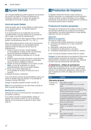 es Ajuste Sabbat
22
FAjuste Sabbat
AjusteSabbat Con el ajuste Sabbat se puede programar una duración
de cocción de hasta 74 horas.Los alimentos se
mantienen calientes en el interior del aparato sin
necesidad de encender o apagar el aparato.
Inicio del ajuste Sabbat
Antes de poder usar el ajuste Sabbat, se debe activar
en los ajustes básicos. ~ "Ajustes básicos"
en la página 21
Si el ajuste básico se ha modificado de la forma
correspondiente, el ajuste Sabbat se incorporará en
último lugar a los tipos de calentamiento.
El aparato calienta con calor superior/inferior. Se puede
ajustar una temperatura entre 85 °C y 140 °C.
Debe estar seleccionado el modo de funcionamiento
Tipos de calentamiento. En las pantallas táctiles
aparece la lista de selección de los tipos de
calentamiento.
1. Pulsar el campo de texto «Ajuste Sabbat».
En la pantalla se muestra el valor recomendado
para la temperatura resaltado en blanco.
2. Ajustar la temperatura deseada con el mando
circular.
3. Pulsar el campo de texto «Duración» antes del inicio.
En la pantalla se muestra el valor recomendado
para la duración resaltado en blanco.
4. Ajustar la duración deseada con el mando circular.
Nota: La hora de finalización se calcula
automáticamente, pero no se puede retrasar.
5. Iniciar con la tecla «start/stop» l.
En la pantalla se muestra el transcurso de la
duración.
El aparato empieza a calentarse.
Una vez finaliza el tiempo del ajuste Sabbat, suena una
señal. El aparato deja de calentar. En la pantalla se
muestra el tiempo 00m 00s.
Apagar el aparato pulsando la tecla «on/off» ÿ.
Nota: El funcionamiento no se interrumpe cuando se
abre la puerta del aparato.
Modificación y cancelación
Después de iniciar el funcionamiento, los ajustes ya no
se pueden modificar.
Si se desea cancelar el ajuste Sabbat, apagar el
aparato con la tecla «on/off» ÿ. Ya no se podrá
detener el funcionamiento pulsando la tecla «start/
stop» l.
DProductos de limpieza
Productosdelimpieza El aparato mantendrá durante mucho tiempo su
aspecto reluciente y su capacidad funcional siempre y
cuando se lleven a cabo la limpieza y los cuidados
pertinentes. A continuación se describen los cuidados y
la limpieza óptimos para el aparato.
Productos de limpieza apropiados
Consultar las indicaciones de la tabla a fin de no dañar
las distintas superficies con productos de limpieza
inapropiados. Las áreas disponibles en cada aparato
dependen del tipo de aparato.
¡Atención!
Daños en la superficie
No usar en ningún caso:
■ productos de limpieza abrasivos o corrosivos;
■ productos de limpieza con un alto contenido
alcohólico;
■ estropajos o esponjas de fibra dura;
■ limpiadores de alta presión o de vapor;
■ limpiadores especiales para limpieza en caliente.
Lavar a fondo las bayetas nuevas antes de usarlas.
Consejo: A través del Servicio de Asistencia Técnica se
pueden adquirir productos de limpieza y cuidado
especialmente indicados para este aparato. Observar
en todo caso las indicaciones del fabricante.
:Advertencia – ¡Peligro de quemaduras!
El aparato se calienta mucho. No tocar la superficie
interior del compartimento de cocción cuando está
caliente ni los elementos calefactores. Dejar siempre
que el aparato se enfríe. No dejar que los niños se
acerquen.
Zona Limpieza
Parte exterior del aparato
Frontal de acero
inoxidable
Agua caliente con jabón:
Limpiar con una bayeta y secar con un paño
suave.
Limpiar inmediatamente las manchas de cal,
grasa, almidón y clara de huevo. Debajo de estas
manchas puede formarse corrosión.
En el Servicio de Asistencia Técnica o en comer-
cios especializados pueden adquirirse los produc-
tos de limpieza especiales para el acero
inoxidable, apropiados para superficies calientes.
Aplicar una capa muy fina del producto de lim-
pieza con un paño suave.
Plástico Agua caliente con jabón:
Limpiar con una bayeta y secar con un paño
suave.
No utilizar limpiacristales ni rascadores para cris-
tal.
Superficies laca-
das
Agua caliente con jabón:
Limpiar con una bayeta y secar con un paño
suave.
 