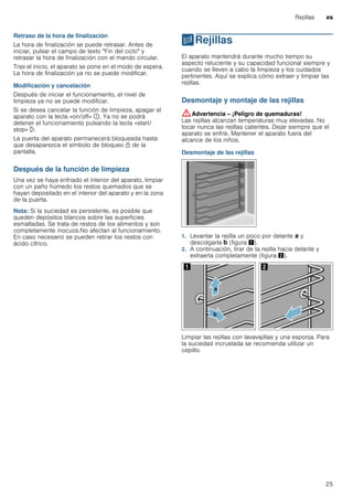 Rejillas es
25
Retraso de la hora de finalización
La hora de finalización se puede retrasar. Antes de
iniciar, pulsar el campo de texto "Fin del ciclo" y
retrasar la hora de finalización con el mando circular.
Tras el inicio, el aparato se pone en el modo de espera.
La hora de finalización ya no se puede modificar.
Modificación y cancelación
Después de iniciar el funcionamiento, el nivel de
limpieza ya no se puede modificar.
Si se desea cancelar la función de limpieza, apagar el
aparato con la tecla «on/off» ÿ. Ya no se podrá
detener el funcionamiento pulsando la tecla «start/
stop» l.
La puerta del aparato permanecerá bloqueada hasta
que desaparezca el símbolo de bloqueo n de la
pantalla.
Después de la función de limpieza
Una vez se haya enfriado el interior del aparato, limpiar
con un paño húmedo los restos quemados que se
hayan depositado en el interior del aparato y en la zona
de la puerta.
Nota: Si la suciedad es persistente, es posible que
queden depósitos blancos sobre las superficies
esmaltadas. Se trata de restos de los alimentos y son
completamente inocuos.No afectan al funcionamiento.
En caso necesario se pueden retirar los restos con
ácido cítrico.
pRejillas
Rejillas El aparato mantendrá durante mucho tiempo su
aspecto reluciente y su capacidad funcional siempre y
cuando se lleven a cabo la limpieza y los cuidados
pertinentes. Aquí se explica cómo extraer y limpiar las
rejillas.
Desmontaje y montaje de las rejillas
:Advertencia – ¡Peligro de quemaduras!
Las rejillas alcanzan temperaturas muy elevadas. No
tocar nunca las rejillas calientes. Dejar siempre que el
aparato se enfríe. Mantener el aparato fuera del
alcance de los niños.
Desmontaje de las rejillas
1. Levantar la rejilla un poco por delante ‚ y
descolgarla ƒ (figura !).
2. A continuación, tirar de la rejilla hacia delante y
extraerla completamente (figura ").
Limpiar las rejillas con lavavajillas y una esponja. Para
la suciedad incrustada se recomienda utilizar un
cepillo.
 