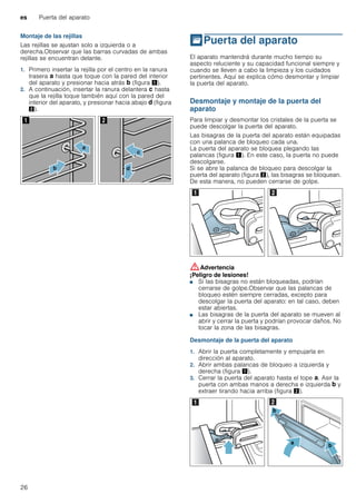 es Puerta del aparato
26
Montaje de las rejillas
Las rejillas se ajustan solo a izquierda o a
derecha.Observar que las barras curvadas de ambas
rejillas se encuentran delante.
1. Primero insertar la rejilla por el centro en la ranura
trasera ‚ hasta que toque con la pared del interior
del aparato y presionar hacia atrás ƒ (figura !).
2. A continuación, insertar la ranura delantera „ hasta
que la rejilla toque también aquí con la pared del
interior del aparato, y presionar hacia abajo … (figura
").
qPuerta del aparato
Puertadelaparato El aparato mantendrá durante mucho tiempo su
aspecto reluciente y su capacidad funcional siempre y
cuando se lleven a cabo la limpieza y los cuidados
pertinentes. Aquí se explica cómo desmontar y limpiar
la puerta del aparato.
Desmontaje y montaje de la puerta del
aparato
Para limpiar y desmontar los cristales de la puerta se
puede descolgar la puerta del aparato.
Las bisagras de la puerta del aparato están equipadas
con una palanca de bloqueo cada una.
La puerta del aparato se bloquea plegando las
palancas (figura !). En este caso, la puerta no puede
descolgarse.
Si se abre la palanca de bloqueo para descolgar la
puerta del aparato (figura "), las bisagras se bloquean.
De esta manera, no pueden cerrarse de golpe.
:Advertencia
¡Peligro de lesiones!
■ Si las bisagras no están bloqueadas, podrían
cerrarse de golpe.Observar que las palancas de
bloqueo estén siempre cerradas, excepto para
descolgar la puerta del aparato: en tal caso, deben
estar abiertas.
¡Peligro de lesiones!
■ Las bisagras de la puerta del aparato se mueven al
abrir y cerrar la puerta y podrían provocar daños. No
tocar la zona de las bisagras.
Desmontaje de la puerta del aparato
1. Abrir la puerta completamente y empujarla en
dirección al aparato.
2. Abrir ambas palancas de bloqueo a izquierda y
derecha (figura !).
3. Cerrar la puerta del aparato hasta el tope ‚. Asir la
puerta con ambas manos a derecha e izquierda ƒ y
extraer tirando hacia arriba (figura ").
 