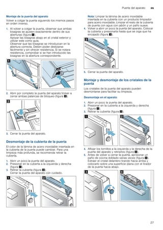 Puerta del aparato es
27
Montaje de la puerta del aparato
Volver a colgar la puerta siguiendo los mismos pasos
en orden inverso.
1. Al volver a colgar la puerta, observar que ambas
bisagras se ajusten exactamente dentro de sus
aberturas (figura !).
Apoyar las bisagras abajo en el cristal exterior y
utilizar este como guía.
Observar que las bisagras se introduzcan en la
abertura correcta. Deben poder deslizarse
fácilmente y sin ofrecer resistencia. Si se notara
resistencia, comprobar si se han introducido las
bisagras en la abertura correspondiente.
2. Abrir por completo la puerta del aparato.Volver a
cerrar ambas palancas de bloqueo (figura ").
3. Cerrar la puerta del aparato.
Desmontaje de la cubierta de la puerta
El color de la lámina de acero inoxidable insertada en
la cubierta de la puerta puede cambiar. Para una
limpieza más profunda, se recomienda retirar la
cubierta.
1. Abrir un poco la puerta del aparato.
2. Presionar en la cubierta a la izquierda y derecha
(figura !).
3. Retirar la cubierta (figura ").
Cerrar la puerta del aparato con cuidado.
Nota: Limpiar la lámina de acero inoxidable
insertada en la cubierta con un producto limpiador
para acero inoxidable. Limpiar el resto de la cubierta
de puerta con agua con jabón y un paño suave.
4. Volver a abrir un poco la puerta del aparato. Colocar
la cubierta y presionarla hasta que se oiga que ha
encajado (figura #).
5. Cerrar la puerta del aparato.
Montaje y desmontaje de los cristales de la
puerta
Los cristales de la puerta del aparato pueden
desmontarse para facilitar su limpieza.
Desmontaje en el aparato
1. Abrir un poco la puerta del aparato.
2. Presionar en la cubierta a la izquierda y derecha
(figura !).
3. Retirar la cubierta (figura ").
4. Aflojar los tornillos a la izquierda y la derecha de la
puerta del aparato y retirarlos (figura #).
5. Antes de volver a cerrar la puerta, aprisionar un
paño de cocina doblado varias veces (figura $).
Extraer el cristal delantero tirando hacia arriba y
colocarlo sobre una superficie plana con el tirador
de la puerta hacia abajo.
 