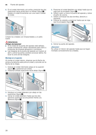 es Puerta del aparato
28
6. En el cristal intermedio, por arriba, presionar las dos
sujeciones hacia arriba pero no extraer (figura %).
Sujetar el cristal firmemente con una mano. Extraer
el cristal.
Limpiar los cristales con limpiacristales y un paño
suave.
:Advertencia
¡Peligro de lesiones!
■ Si el cristal de la puerta del aparato está dañado,
puede romperse.No utilizar rascadores para vidrio o
productos de limpieza abrasivos o corrosivos.
¡Peligro de lesiones!
■ Las bisagras de la puerta del aparato se mueven al
abrir y cerrar la puerta y podrían provocar daños. No
tocar la zona de las bisagras.
Montaje en el aparato
Al montar el cristal interior, observar que la flecha de
arriba a la derecha está junto al cristal y coincide con la
flecha de la chapa.
1. Colocar el cristal intermedio abajo en la sujeción
(figura !) y presionar por arriba.
2. Presionar ambas sujeciones hacia abajo (figura ").
3. Introducir el cristal delantero por abajo en las
sujeciones (figura #).
4. Cerrar el cristal delantero hasta que los dos
ganchos superiores se encuentren frente a la
abertura (figura $).
5. Presionar el cristal delantero por abajo hasta que se
oiga que ha encajado (figura %).
6. Volver a abrir un poco la puerta del aparato y retirar
el paño de cocina.
7. Volver a enroscar los dos tornillos, derecho e
izquierdo.
8. Colocar la cubierta y presionar hasta que se oiga
que ha encajado (figura &).
9. Cerrar la puerta del aparato.
¡Atención!
No utilizar el interior del aparato hasta que se hayan
montado correctamente los cristales.
 