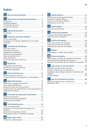 es
3
Índice
[es]Instrucciones de uso
8 Uso correcto del aparato. . . . . . . . . . . . . . . . . . . 4
( Indicaciones de seguridad importantes . . . . . . 5
En general . . . . . . . . . . . . . . . . . . . . . . . . . . . . . . . . . . 5
Lámpara halógena . . . . . . . . . . . . . . . . . . . . . . . . . . . . 6
Termómetro de carne . . . . . . . . . . . . . . . . . . . . . . . . . 6
Función de limpieza . . . . . . . . . . . . . . . . . . . . . . . . . . . 6
] Causas de los daños . . . . . . . . . . . . . . . . . . . . . . 7
En general . . . . . . . . . . . . . . . . . . . . . . . . . . . . . . . . . . 7
7 Protección del medio ambiente . . . . . . . . . . . . . 7
Ahorro de energía . . . . . . . . . . . . . . . . . . . . . . . . . . . . 7
Eliminación de residuos respetuosa con el medio
ambiente . . . . . . . . . . . . . . . . . . . . . . . . . . . . . . . . . . . 7
* Presentación del aparato . . . . . . . . . . . . . . . . . . 8
Panel de mando. . . . . . . . . . . . . . . . . . . . . . . . . . . . . . 8
Elementos de mando. . . . . . . . . . . . . . . . . . . . . . . . . . 8
Pantalla de visualización . . . . . . . . . . . . . . . . . . . . . . . 9
Modos de funcionamiento . . . . . . . . . . . . . . . . . . . . . . 9
Tipos de calentamiento . . . . . . . . . . . . . . . . . . . . . . .10
Más información. . . . . . . . . . . . . . . . . . . . . . . . . . . . .11
Funciones del interior del horno. . . . . . . . . . . . . . . . .11
_ Accesorios . . . . . . . . . . . . . . . . . . . . . . . . . . . . . 11
Accesorios suministrados . . . . . . . . . . . . . . . . . . . . .11
Introducción de los accesorios . . . . . . . . . . . . . . . . .12
Accesorios especiales . . . . . . . . . . . . . . . . . . . . . . . .12
K Antes del primer uso . . . . . . . . . . . . . . . . . . . . . 13
Primera puesta en marcha. . . . . . . . . . . . . . . . . . . . .13
Limpieza del interior del aparato y los accesorios . . . 13
1 Manejo del aparato. . . . . . . . . . . . . . . . . . . . . . . 14
Encendido y apagado del aparato. . . . . . . . . . . . . . .14
Inicio del funcionamiento . . . . . . . . . . . . . . . . . . . . . .14
Ajuste del modo de funcionamiento. . . . . . . . . . . . . .15
Ajuste del tipo de calentamiento y de la temperatura 15
Calentamiento rápido. . . . . . . . . . . . . . . . . . . . . . . . .16
O Funciones de programación del tiempo . . . . . 16
Ajuste de la duración . . . . . . . . . . . . . . . . . . . . . . . . .16
Ajuste de la hora de finalización . . . . . . . . . . . . . . . .17
Ajuste del reloj avisador. . . . . . . . . . . . . . . . . . . . . . .18
@ Termómetro de carne. . . . . . . . . . . . . . . . . . . . . 18
Tipos de calentamiento . . . . . . . . . . . . . . . . . . . . . . .18
Introducción del termómetro de asado en el
alimento . . . . . . . . . . . . . . . . . . . . . . . . . . . . . . . . . . .18
Ajuste de la temperatura interior . . . . . . . . . . . . . . . .19
Temperatura interior de distintos alimentos . . . . . . . . 20
A Seguro para niños . . . . . . . . . . . . . . . . . . . . . . . 20
Activación y desactivación . . . . . . . . . . . . . . . . . . . . .20
Q Ajustes básicos . . . . . . . . . . . . . . . . . . . . . . . . . 21
Modificación de los ajustes básicos. . . . . . . . . . . . . .21
Lista de los ajustes básicos . . . . . . . . . . . . . . . . . . . .21
Corte en el suministro eléctrico . . . . . . . . . . . . . . . . .21
Modificación de la hora . . . . . . . . . . . . . . . . . . . . . . .21
F Ajuste Sabbat . . . . . . . . . . . . . . . . . . . . . . . . . . . 22
Inicio del ajuste Sabbat . . . . . . . . . . . . . . . . . . . . . . .22
D Productos de limpieza . . . . . . . . . . . . . . . . . . . . 22
Productos de limpieza apropiados . . . . . . . . . . . . . . .22
Mantener limpio el aparato. . . . . . . . . . . . . . . . . . . . .23
. Función de limpieza. . . . . . . . . . . . . . . . . . . . . . 24
Antes de la función de limpieza . . . . . . . . . . . . . . . . .24
Ajuste de la función de limpieza. . . . . . . . . . . . . . . . .24
Después de la función de limpieza . . . . . . . . . . . . . .25
p Rejillas. . . . . . . . . . . . . . . . . . . . . . . . . . . . . . . . . 25
Desmontaje y montaje de las rejillas . . . . . . . . . . . . .25
q Puerta del aparato . . . . . . . . . . . . . . . . . . . . . . . 26
Desmontaje y montaje de la puerta del aparato. . . . .26
Desmontaje de la cubierta de la puerta . . . . . . . . . . .27
Montaje y desmontaje de los cristales de la puerta . .27
3 ¿Qué hacer en caso de avería? . . . . . . . . . . . . 29
Pequeñas averías de fácil solución . . . . . . . . . . . . . .29
Duración máxima de funcionamiento . . . . . . . . . . . . .29
Sustitución de la lámpara del techo del interior del
aparato . . . . . . . . . . . . . . . . . . . . . . . . . . . . . . . . . . . .30
Cristal protector . . . . . . . . . . . . . . . . . . . . . . . . . . . . .30
4 Servicio de Asistencia Técnica. . . . . . . . . . . . . 30
Número de producto (E) y número de
fabricación (FD) . . . . . . . . . . . . . . . . . . . . . . . . . . . . .30
 
