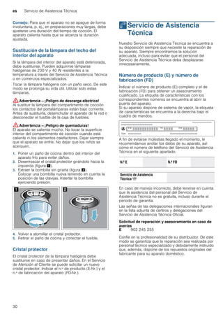 es Servicio de Asistencia Técnica
30
Consejo: Para que el aparato no se apague de forma
involuntaria, p. ej., en preparaciones muy largas, debe
ajustarse una duración del tiempo de cocción. El
aparato calienta hasta que se alcanza la duración
ajustada.
Sustitución de la lámpara del techo del
interior del aparato
Si la lámpara del interior del aparato está deteriorada,
debe sustituirse. Pueden adquirirse lámparas
halógenas de 230 V y 40 W resistentes a la
temperatura a través del Servicio de Asistencia Técnica
o en comercios especializados.
Tocar la lámpara halógena con un paño seco. De este
modo se prolonga su vida útil. Utilizar solo estas
lámparas.
:Advertencia – ¡Peligro de descarga eléctrica!
Al sustituir la lámpara del compartimento de cocción
los contactos del portalámparas están bajo corriente.
Antes de sustituirla, desenchufar el aparato de la red o
desconectar el fusible de la caja de fusibles.
:Advertencia – ¡Peligro de quemaduras!
El aparato se calienta mucho. No tocar la superficie
interior del compartimento de cocción cuando está
caliente ni los elementos calefactores. Dejar siempre
que el aparato se enfríe. No dejar que los niños se
acerquen.
1. Poner un paño de cocina dentro del interior del
aparato frío para evitar daños.
2. Desenroscar el cristal protector girándolo hacia la
izquierda (figura !).
3. Extraer la bombilla sin girarla (figura ").
Colocar una bombilla nueva teniendo en cuenta la
posición de las clavijas. Insertar la bombilla
ejerciendo presión.
4. Volver a atornillar el cristal protector.
5. Retirar el paño de cocina y conectar el fusible.
Cristal protector
El cristal protector de la lámpara halógena debe
sustituirse en caso de presentar daños. En el Servicio
de Atención al Cliente se puede solicitar un nuevo
cristal protector. Indicar el n.º de producto (E-Nr.) y el
n.º de fabricación del aparato (FD-Nr.).
4Servicio de Asistencia
Técnica
ServiciodeAsistenciaTécnica Nuestro Servicio de Asistencia Técnica se encuentra a
su disposición siempre que necesite la reparación de
su aparato. Siempre encontramos la solución
adecuada, incluso para evitar que el personal del
Servicio de Asistencia Técnica deba desplazarse
innecesariamente.
Número de producto (E) y número de
fabricación (FD)
Indicar el número de producto (E) completo y el de
fabricación (FD) para obtener un asesoramiento
cualificado. La etiqueta de características con los
correspondientes números se encuentra al abrir la
puerta del aparato.
Si su aparato dispone de sistema de vapor, la etiqueta
de características se encuentra a la derecha bajo el
cuadro de mandos.
A fin de evitarse molestias llegado el momento, le
recomendamos anotar los datos de su aparato, así
como el número de teléfono del Servicio de Asistencia
Técnica en el siguiente apartado.
En caso de manejo incorrecto, debe tenerse en cuenta
que la asistencia del personal del Servicio de
Asistencia Técnica no es gratuita, incluso durante el
periodo de garantía.
Las señas de las delegaciones internacionales figuran
en la lista adjunta de centros y delegaciones del
Servicio de Asistencia Técnica Oficial.
Solicitud de reparación y asesoramiento en caso de
averías
Confíe en la profesionalidad de su distribuidor. De este
modo se garantiza que la reparación sea realizada por
personal técnico especializado y debidamente instruido
que, además, dispone de los repuestos originales del
fabricante para su aparato doméstico.
N.º E N.º FD
Servicio de Asistencia
Técnica O
E 902 245 255
 