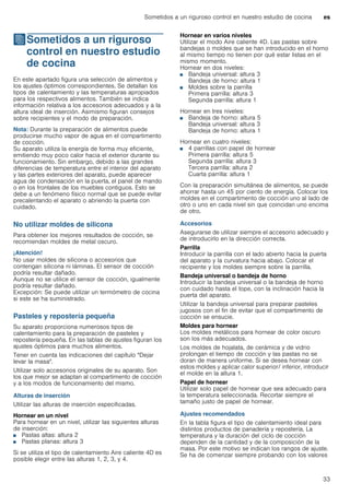 Sometidos a un riguroso control en nuestro estudio de cocina es
33
JSometidos a un riguroso
control en nuestro estudio
de cocina
Sometidosaunrigurosocontrolennuestroestudiodecocina En este apartado figura una selección de alimentos y
los ajustes óptimos correspondientes. Se detallan los
tipos de calentamiento y las temperaturas apropiados
para los respectivos alimentos. También se indica
información relativa a los accesorios adecuados y a la
altura ideal de inserción. Asimismo figuran consejos
sobre recipientes y el modo de preparación.
Nota: Durante la preparación de alimentos puede
producirse mucho vapor de agua en el compartimento
de cocción.
Su aparato utiliza la energía de forma muy eficiente,
emitiendo muy poco calor hacia el exterior durante su
funcionamiento. Sin embargo, debido a las grandes
diferencias de temperatura entre el interior del aparato
y las partes exteriores del aparato, puede aparecer
agua de condensación en la puerta, el panel de mando
o en los frontales de los muebles contiguos. Esto se
debe a un fenómeno físico normal que se puede evitar
precalentando el aparato o abriendo la puerta con
cuidado.
No utilizar moldes de silicona
Para obtener los mejores resultados de cocción, se
recomiendan moldes de metal oscuro.
¡Atención!
No usar moldes de silicona o accesorios que
contengan silicona ni láminas. El sensor de cocción
podría resultar dañado.
Aunque no se utilice el sensor de cocción, igualmente
podría resultar dañado.
Excepción: Se puede utilizar un termómetro de cocina
si este se ha suministrado.
Pasteles y repostería pequeña
Su aparato proporciona numerosos tipos de
calentamiento para la preparación de pasteles y
repostería pequeña. En las tablas de ajustes figuran los
ajustes óptimos para muchos alimentos.
Tener en cuenta las indicaciones del capítulo "Dejar
levar la masa".
Utilizar solo accesorios originales de su aparato. Son
los que mejor se adaptan al compartimento de cocción
y a los modos de funcionamiento del mismo.
Alturas de inserción
Utilizar las alturas de inserción especificadas.
Hornear en un nivel
Para hornear en un nivel, utilizar las siguientes alturas
de inserción:
■ Pastas altas: altura 2
■ Pastas planas: altura 3
Si se utiliza el tipo de calentamiento Aire caliente 4D es
posible elegir entre las alturas 1, 2, 3, y 4.
Hornear en varios niveles
Utilizar el modo Aire caliente 4D. Las pastas sobre
bandejas o moldes que se han introducido en el horno
al mismo tiempo no tienen por qué estar listas en el
mismo momento.
Hornear en dos niveles:
■ Bandeja universal: altura 3
Bandeja de horno: altura 1
■ Moldes sobre la parrilla
Primera parrilla: altura 3
Segunda parrilla: altura 1
Hornear en tres niveles:
■ Bandeja de horno: altura 5
Bandeja universal: altura 3
Bandeja de horno: altura 1
Hornear en cuatro niveles:
■ 4 parrillas con papel de hornear
Primera parrilla: altura 5
Segunda parrilla: altura 3
Tercera parrilla: altura 2
Cuarta parrilla: altura 1
Con la preparación simultánea de alimentos, se puede
ahorrar hasta un 45 por ciento de energía. Colocar los
moldes en el compartimento de cocción uno al lado de
otro o uno en cada nivel sin que coincidan uno encima
de otro.
Accesorios
Asegurarse de utilizar siempre el accesorio adecuado y
de introducirlo en la dirección correcta.
Parrilla
Introducir la parrilla con el lado abierto hacia la puerta
del aparato y la curvatura hacia abajo. Colocar el
recipiente y los moldes siempre sobre la parrilla.
Bandeja universal o bandeja de horno
Introducir la bandeja universal o la bandeja de horno
con cuidado hasta el tope, con la inclinación hacia la
puerta del aparato.
Utilizar la bandeja universal para preparar pasteles
jugosos con el fin de evitar que el compartimento de
cocción se ensucie.
Moldes para hornear
Los moldes metálicos para hornear de color oscuro
son los más adecuados.
Los moldes de hojalata, de cerámica y de vidrio
prolongan el tiempo de cocción y las pastas no se
doran de manera uniforme. Si se desea hornear con
estos moldes y aplicar calor superior/ inferior, introducir
el molde en la altura 1.
Papel de hornear
Utilizar solo papel de hornear que sea adecuado para
la temperatura seleccionada. Recortar siempre el
tamaño justo de papel de hornear.
Ajustes recomendados
En la tabla figura el tipo de calentamiento ideal para
distintos productos de panadería y repostería. La
temperatura y la duración del ciclo de cocción
dependen de la cantidad y de la composición de la
masa. Por este motivo se indican los rangos de ajuste.
Se ha de comenzar siempre probando con los valores
 