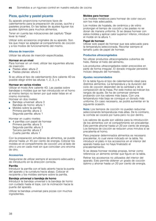 es Sometidos a un riguroso control en nuestro estudio de cocina
38
Pizza, quiche y pastel picante
Su aparato proporciona numerosos tipos de
calentamiento para la preparación de pizzas, quiche y
pasteles picantes. En las tablas de ajustes figuran los
ajustes óptimos para muchos alimentos.
Tener en cuenta las indicaciones del capítulo "Dejar
levar la masa".
Utilizar solo accesorios originales de su aparato. Son
los que mejor se adaptan al compartimento de cocción
y a los modos de funcionamiento del mismo.
Alturas de inserción
Utilizar las alturas de inserción especificadas.
Hornear en un nivel
Para hornear en un nivel, utilizar las siguientes alturas
de inserción:
■ Pastas altas: altura 2
■ Pastas planas: altura 3
Si se utiliza el tipo de calentamiento Aire caliente 4D es
posible elegir entre las alturas 1, 2, 3, y 4.
Hornear en varios niveles
Utilizar el modo Aire caliente 4D. Las pastas sobre
bandejas o moldes que se han introducido en el horno
al mismo tiempo no tienen por qué estar listas en el
mismo momento.
Hornear en dos niveles:
■ Bandeja universal: altura 3
Bandeja de horno: altura 1
■ Moldes sobre la parrilla
Primera parrilla: altura 3
Segunda parrilla: altura 1
Hornear en cuatro niveles:
■ 4 parrillas con papel de hornear
Primera parrilla: altura 5
Segunda parrilla: altura 3
Tercera parrilla: altura 2
Cuarta parrilla: altura 1
Con la preparación simultánea de alimentos, se puede
ahorrar hasta un 45 por ciento de energía. Colocar los
moldes en el compartimento de cocción uno al lado de
otro o uno en cada nivel sin que coincidan uno encima
de otro.
Accesorios
Asegurarse de utilizar siempre el accesorio adecuado y
de introducirlo en la dirección correcta.
Parrilla
Introducir la parrilla con el lado abierto hacia la puerta
del aparato y la curvatura hacia abajo. Colocar el
recipiente y los moldes siempre sobre la parrilla.
Bandeja universal o bandeja de horno
Introducir la bandeja universal o la bandeja de horno
con cuidado hasta el tope, con la inclinación hacia la
puerta del aparato.
Utilizar la bandeja universal para pizzas con muchos
ingredientes.
Moldes para hornear
Los moldes metálicos para hornear de color oscuro
son los más adecuados.
Los moldes de hojalata, de cerámica y de vidrio
prolongan el tiempo de cocción y las pastas no se
doran de manera uniforme. Si se desea hornear con
estos moldes y aplicar calor superior/ inferior, introducir
el molde en la altura 1.
Papel de hornear
Utilizar solo papel de hornear que sea adecuado para
la temperatura seleccionada. Recortar siempre el
tamaño justo de papel de hornear.
Productos ultracongelados
No utilizar productos ultracongelados cubiertos de
hielo. Retirar el hielo del alimento.
Los productos ultracongelados están precocidos en
parte de forma irregular. El dorado irregular persistirá
incluso después del horneado.
Ajustes recomendados
En la tabla figura el tipo de calentamiento ideal para
distintos alimentos. La temperatura y la duración del
ciclo de cocción dependen de la cantidad y de la
composición de la masa. Por este motivo se indican los
rangos de ajuste. Se ha de comenzar siempre
probando con los valores más bajos. Con una
temperatura más baja se consigue un dorado más
uniforme. En caso necesario, se podrá aumentar en la
siguiente ocasión.
Nota: Los tiempos de cocción no pueden reducirse
seleccionando temperaturas más altas. De lo contrario,
la comida se cocerá por fuera pero no por dentro.
Los valores de ajuste son válidos para la introducción
de los alimentos con el compartimento sin precalentar.
Esto permite ahorrar hasta un 20 por ciento de energía.
Los tiempos de cocción se reducen unos minutos si se
precalienta el horno.
Para preparar determinados alimentos es necesario
precalentar, lo cual viene indicado en la tabla. No
introducir el plato ni los accesorios en el interior del
aparato hasta que no haya finalizado el
precalentamiento.
Si se desea hornear recetas propias, tomar como
referencia un alimento similar que figure en la tabla.
Retirar los accesorios no utilizados del interior del
aparato. Esto permite obtener un grado de cocción
óptimo y ahorrar hasta un 20 por ciento de energía.
 