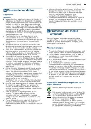 Causas de los daños es
7
]Causas de los daños
Causasdelosdaños En general
¡Atención!
■ Accesorios, film, papel de hornear o recipientes en
la base del compartimento de cocción: No colocar
ningún accesorio en la base del compartimento de
cocción. No cubrir la base del compartimento de
cocción con ninguna clase de film o con papel de
hornear. No colocar ningún recipiente en la base del
compartimento de cocción si la temperatura está
ajustada a más de 50 ºC. Se calentará demasiado.
Los tiempos de cocción y asado dejan de coincidir y
el esmalte se estropea.
■ Papel de aluminio: el papel de aluminio en el
compartimento de cocción no puede entrar en
contacto con el cristal de la puerta. Puede ocasionar
decoloraciones permanentes en el cristal de la
puerta.
■ Moldes de silicona: no usar moldes de silicona o
láminas que contengan silicona, tapas o accesorios.
El sensor de cocción podría resultar dañado.
■ Agua en el compartimento de cocción caliente: No
derramar agua en el compartimento de cocción
caliente. Se formará vapor de agua. La oscilación
térmica puede provocar daños en el esmalte.
■ Humedad en el interior del aparato: la humedad
persistente en el interior del aparato puede dar lugar
a corrosión. Secar el interior del aparato después de
cada uso. No conservar alimentos húmedos durante
un período prolongado en el interior del aparato
cerrado. No conservar los alimentos en el interior
del aparato.
■ Enfriar el interior del aparato con la puerta abierta:
tras un uso a altas temperaturas, dejar enfriar el
interior del aparato únicamente con la puerta
cerrada. No fijar nada en la puerta del aparato. Aun
cuando la puerta solo se encuentre ligeramente
abierta, los frontales de los muebles contiguos
pueden dañarse con el tiempo.
Solo tras un uso con una humedad elevada, dejar
secar el interior del aparato con la puerta abierta.
■ Jugo de fruta: No sobrecargar la bandeja con pastel
de frutas muy jugoso. El jugo que gotea de la
bandeja de horno produce manchas difíciles de
eliminar. Utilizar la bandeja universal más profunda
cuando sea posible.
■ Junta muy sucia: si la junta presenta mucha
suciedad, la puerta del aparato no cerrará
correctamente. Los frontales de los muebles
contiguos pueden deteriorarse. Mantener la junta
siempre limpia.
■ Puerta del aparato como superficie de apoyo: no
apoyarse, sentarse ni colgarse sobre ella. No
colocar recipientes ni accesorios sobre la puerta del
aparato.
■ Introducción de los accesorios: en función del tipo
de aparato, al cerrar la puerta del mismo, los
accesorios pueden rayar el cristal de la puerta.
Introducir siempre los accesorios en el
compartimento de cocción hasta el tope.
■ Transportar el aparato: No transportar ni sujetar el
aparato por el tirador de la puerta. El asa de la
puerta no aguanta el peso del aparato y puede
romperse.
7Protección del medio
ambiente
Proteccióndelmedioambiente Su nuevo aparato presenta una gran eficiencia
energética. Aquí se ofrecen consejos sobre cómo
manejar el aparato ahorrando más energía y cómo
desecharlo correctamente.
Ahorro de energía
■ Precalentar el aparato solo cuando se indique en la
receta o en las tablas de las instrucciones de uso.
■ Utilizar moldes para hornear oscuros, lacados o
esmaltados en negro. Absorberán el calor
especialmente bien.
■ Abrir la puerta del aparato lo menos posible durante
el funcionamiento.
■ Si se hornean varios pasteles, hacerlo
preferiblemente uno detrás de otro. El interior del
aparato se mantiene caliente. De esta manera, se
reducirá el tiempo de cocción del segundo pastel.
También se pueden poner 2 moldes rectangulares a
la vez, uno al lado del otro en el interior del aparato.
■ En los tiempos de cocción largos, se puede apagar
el aparato 10 minutos antes del término del tiempo y
aprovechar el calor residual para terminar la
cocción.
Eliminación de residuos respetuosa con el
medio ambiente
Eliminar el embalaje de forma ecológica.
Este aparato está marcado con el símbolo de
cumplimiento con la Directiva Europea 2012/
19/UE relativa a los aparatos eléctricos y
electrónicos usados (Residuos de aparatos
eléctricos y electrónicos RAEE).
La directiva proporciona el marco general
válido en todo el ámbito de la Unión Europea
para la retirada y la reutilización de los residuos
de los aparatos eléctricos y electrónicos.
 