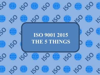 ISO 9001 2015
THE 5 THINGS
 