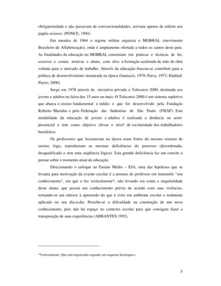 obrigatoriedade e não passavam de convencionalidades, serviam apenas de enfeite aos
papéis ociosos. (PONCE, 1994)
        Em meados de 1964 o regime militar organiza o MOBRAL (movimento
Brasileiro de Alfabetização), onde é amplamente ofertada a todos os cantos deste país.
As finalidades da educação no MOBRAL consistiam em práticas e técnicas de ler,
escrever e contar, motivar o aluno, com alvo à formação acelerada de mão de obra
voltada para o mercado de trabalho. Através da educação buscou-se contribuir para a
política de desenvolvimento instaurada na época (Jannuzzi, 1979; Paiva, 1973; Haddad;
Pierro, 2000).
        Surge em 1978 através da iniciativa privada o Telecurso 2000, destinada aos
jovens e adultos na faixa dos 15 anos ou mais. O Telecurso 2000 é um sistema supletivo
que abarca o ensino fundamental e médio e que foi desenvolvido pela Fundação
Roberto Marinho e pela Federação das Indústrias de São Paulo (FIESP). Esta
modalidade da educação de jovens e adultos é realizada a distância ou semi-
presencial e tem como objetivo elevar o nível de escolaridade dos trabalhadores
brasileiros.
        Os professores que lecionavam na época eram frutos do mesmo sistema de
ensino, logo, reproduziam as mesmas deficiências do processo (desordenado,
desqualificado e sem uma seqüência lógica). Esta grande deficiência faz um convite a
pensar sobre o momento atual da educação.
        Direcionando o enfoque ao Ensino Médio – EJA, uma das hipóteses que se
levanta para motivação da evasão escolar é a postura do professor em transmitir “seu
conhecimento”, em que o faz verticalmente*, não levando em conta a singularidade
deste aluno, que possui um conhecimento prévio de acordo com suas vivências,
tornando-se um entrave à apreensão do que é visto em ambiente escolar e realmente
aplicado no seu dia-a-dia. Percebe-se a dificuldade na construção de um novo
conhecimento, pois não há espaço no contexto escolar para que consigam fazer a
transposição de suas experiências (ABRANTES 1992).




______________________________

*Verticalmente: Que está organizado segundo um esquema hierárquico.




                                                                                    5
 