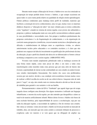 Durante muito tempo a Educação de Jovens e Adultos teve seu eixo enraizado na
recuperação do tempo perdido destes Jovens e Adultos, o que sempre ocasionou em
quase todos os casos numa perda relativa na qualidade da relação ensino-aprendizagem.
Faltam políticas condizentes para mudança deste perfil de realidade, materiais que
facilitem a construção de novos conhecimentos, uma vez que, muitas vezes os materiais
didáticos dispostos a “educação de todos” são mais voltados para os ternos conhecidos
como “regulares”, estando no sistema de ensino regular, esses jovens são submetidos a
propostas e práticas inadequadas tanto aos seus perfis socioeconômico-culturais quanto
às suas possibilidades e necessidades reais. Isto porque a tendência predominante das
propostas curriculares é a da fragmentação do conhecimento, e a da organização do
currículo numa perspectiva cientificista, excessivamente tecnicista e disciplinarista, que
dificulta o estabelecimento de diálogos entre as experiências vividas, os saberes
anteriormente tecidos pelos educandos e os conteúdos escolares, e é claro que não
podemos nos esquecer da falta de investimento na qualificação dos profissionais da área
da educação, já que o perfil da clientela não deixa de ser diferenciado se formos colocar
na balança comparativa com o ensino regular. (ABRANTES 1992).
       Vivemos num mundo amplamente globalizado onde as mudanças ocorrem de
uma forma muito rápida, como num piscar de olhos e em meio a todas estas
transformações estão inseridos todas estas pessoas que por uma série de fatores não
tiveram a oportunidade de iniciar ou dar continuidade aos seus estudos ou ainda tiveram
seus estudos interrompidos bruscamente. Em muitos dos casos esta problemática
ocorreu por um motivo: devido a sua condição sócio-econômica tiveram muitas vezes
de realizar a difícil escolha da escola ou de sua sobrevivência e lançaram mão de tudo
para ir “caçar”, ou seja, não estarão mais no sistema educativo devido ao fato de terem
de trabalhar para garantir o seu sustento e o de sua família.
       Permanentemente o aluno da EJA é “lembrado” que aquele lugar que ele ocupa
naquela classe configura uma distorção. Em alguns momentos é utilizado um linguajar
infantilizante, o mesmo da escola regular, por não entender que desqualifica o aluno ao
tratá-lo de maneira artificialmente infantil. Muitos destes Jovens e Adultos são frutos de
uma exclusão histórica, pela impossibilidade de acesso a escolarização, seja por sua
saída da educação regular, a necessidade da suplência a fim de retomar seus estudos.
São várias as vertentes: vemos de um lado o Adulto ou Jovem já inserido no mercado de
trabalho, alias, um mercado que tem como cenário a constante ebulição de processos e
exigências cada vez maiores e se vem quase que na obrigação de ampliar sua


                                                                                        6
 
