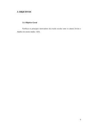 3. OBJETIVOS




      3.1. Objetivo Geral


      Verificar os principais motivadores da evasão escolar entre os alunos Jovens e
Adultos do ensino médio - EJA.




                                                                                  9
 