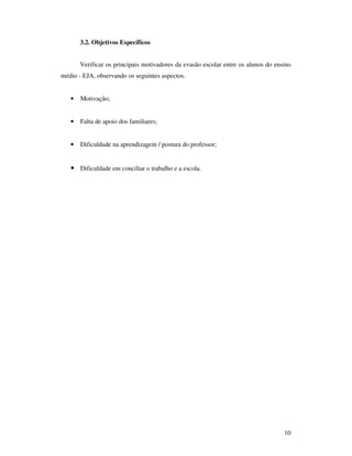 3.2. Objetivos Específicos


       Verificar os principais motivadores da evasão escolar entre os alunos do ensino
médio - EJA, observando os seguintes aspectos.


   •   Motivação;


   •   Falta de apoio dos familiares;


   •   Dificuldade na aprendizagem / postura do professor;


   • Dificuldade em conciliar o trabalho e a escola.




                                                                                   10
 