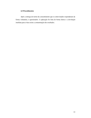 4.3 Procedimentos


       Após a entrega do termo de consentimento que os entrevistados responderam de
forma voluntária, o questionário. A aplicação foi feita de forma direta e a devolução
imediata para evitar assim a contaminação dos resultados.




                                                                                  13
 