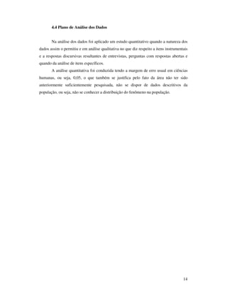 4.4 Plano de Análise dos Dados


       Na análise dos dados foi aplicado um estudo quantitativo quando a natureza dos
dados assim o permitiu e em análise qualitativa no que diz respeito a itens instrumentais
e a respostas discursivas resultantes de entrevistas, perguntas com respostas abertas e
quando da análise de itens específicos.
       A análise quantitativa foi conduzida tendo a margem de erro usual em ciências
humanas, ou seja, 0,05, o que também se justifica pelo fato da área não ter sido
anteriormente suficientemente pesquisada, não se dispor de dados descritivos da
população, ou seja, não se conhecer a distribuição do fenômeno na população.




                                                                                      14
 