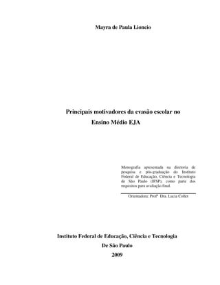 Mayra de Paula Lioncio




   Principais motivadores da evasão escolar no
              Ensino Médio EJA




                           Monografia apresentada na diretoria de
                           pesquisa e pós-graduação do Instituto
                           Federal de Educação, Ciência e Tecnologia
                           de São Paulo (IFSP), como parte dos
                           requisitos para avaliação final.

                              Orientadora: Profª Dra. Lucia Collet




Instituto Federal de Educação, Ciência e Tecnologia
                   De São Paulo
                       2009
 