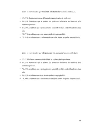 Entre os entrevistados que pensaram em abandonar o ensino médio EJA:


•   39,39%. Relatam encontrar dificuldade na explicação do professor.
•   84,85% Acreditam que a postura do professor influencia no interesse pelo
    conteúdo passado.
•   81,82% Acreditam que o conhecimento adquirido no EJA será utilizado no dia a
    dia.
•   78,79% Acreditam que estão recuperando o tempo perdido.
•   39,39% Acreditam que o ensino médio e regular juntos atrapalha o aprendizado.




    Entre os entrevistados que não pensaram em abandonar ensino médio EJA:


•   27,27% Relatam encontrar dificuldade na explicação do professor.
•   84,85% Acreditam que a postura do professor influencia no interesse pelo
    conteúdo passado.
•   92,42% Acreditam que o conhecimento adquirido no EJA será utilizado no dia a
    dia.
•   84,85% Acreditam que estão recuperando o tempo perdido.
•   19,70% Acreditam que o ensino médio e regular juntos atrapalha o aprendizado.




                                                                               16
 