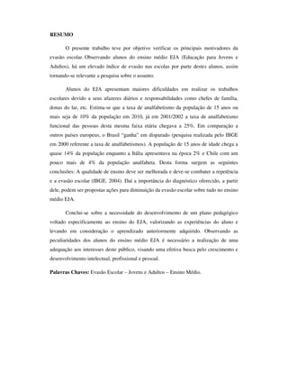 RESUMO

       O presente trabalho teve por objetivo verificar os principais motivadores da
evasão escolar. Observando alunos do ensino médio EJA (Educação para Jovens e
Adultos), há um elevado índice de evasão nas escolas por parte destes alunos, assim
tornando-se relevante a pesquisa sobre o assunto.

       Alunos do EJA apresentam maiores dificuldades em realizar os trabalhos
escolares devido a seus afazeres diários e responsabilidades como chefes de família,
donas do lar, etc. Estima-se que a taxa de analfabetismo da população de 15 anos ou
mais seja de 10% da população em 2010, já em 2001/2002 a taxa de analfabetismo
funcional das pessoas desta mesma faixa etária chegava a 25%. Em comparação a
outros países europeus, o Brasil “ganha” em disparado (pesquisa realizada pelo IBGE
em 2000 referente a taxa de analfabetismos). A população de 15 anos de idade chega a
quase 14% da população enquanto a Itália apresentava na época 2% e Chile com um
pouco mais de 4% da população analfabeta. Desta forma surgem as seguintes
conclusões: A qualidade de ensino deve ser melhorada e deve-se combater a repetência
e a evasão escolar (IBGE. 2004). Daí a importância do diagnóstico oferecido, a partir
dele, podem ser propostas ações para diminuição da evasão escolar sobre tudo no ensino
médio EJA.

       Conclui-se sobre a necessidade do desenvolvimento de um plano pedagógico
voltado especificamente ao ensino do EJA, valorizando as experiências do aluno e
levando em consideração o aprendizado anteriormente adquirido. Observando as
peculiaridades dos alunos do ensino médio EJA é necessário a realização de uma
adequação aos interesses deste público, visando uma efetiva busca pelo crescimento e
desenvolvimento intelectual, profissional e pessoal.

Palavras Chaves: Evasão Escolar – Jovens e Adultos – Ensino Médio.
 