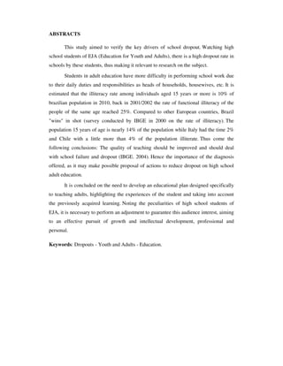 ABSTRACTS

       This study aimed to verify the key drivers of school dropout. Watching high
school students of EJA (Education for Youth and Adults), there is a high dropout rate in
schools by these students, thus making it relevant to research on the subject.

       Students in adult education have more difficulty in performing school work due
to their daily duties and responsibilities as heads of households, housewives, etc. It is
estimated that the illiteracy rate among individuals aged 15 years or more is 10% of
brazilian population in 2010, back in 2001/2002 the rate of functional illiteracy of the
people of the same age reached 25%. Compared to other European countries, Brazil
"wins" in shot (survey conducted by IBGE in 2000 on the rate of illiteracy). The
population 15 years of age is nearly 14% of the population while Italy had the time 2%
and Chile with a little more than 4% of the population illiterate. Thus come the
following conclusions: The quality of teaching should be improved and should deal
with school failure and dropout (IBGE. 2004). Hence the importance of the diagnosis
offered, as it may make possible proposal of actions to reduce dropout on high school
adult education.

       It is concluded on the need to develop an educational plan designed specifically
to teaching adults, highlighting the experiences of the student and taking into account
the previously acquired learning. Noting the peculiarities of high school students of
EJA, it is necessary to perform an adjustment to guarantee this audience interest, aiming
to an effective pursuit of growth and intellectual development, professional and
personal.

Keywords: Dropouts - Youth and Adults - Education.
 