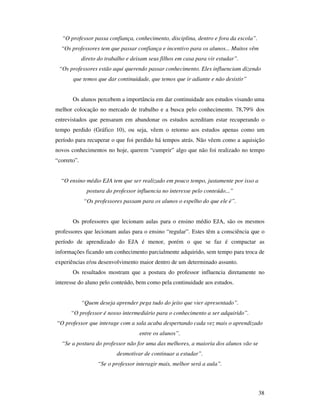“O professor passa confiança, conhecimento, disciplina, dentro e fora da escola”.
  “Os professores tem que passar confiança e incentivo para os alunos... Muitos vêm
             direto do trabalho e deixam seus filhos em casa para vir estudar”.
 “Os professores estão aqui querendo passar conhecimento. Eles influenciam dizendo
       que temos que dar continuidade, que temos que ir adiante e não desistir”


       Os alunos percebem a importância em dar continuidade aos estudos visando uma
melhor colocação no mercado de trabalho e a busca pelo conhecimento. 78,79% dos
entrevistados que pensaram em abandonar os estudos acreditam estar recuperando o
tempo perdido (Gráfico 10), ou seja, vêem o retorno aos estudos apenas como um
período para recuperar o que foi perdido há tempos atrás. Não vêem como a aquisição
novos conhecimentos no hoje, querem “cumprir” algo que não foi realizado no tempo
“correto”.


  “O ensino médio EJA tem que ser realizado em pouco tempo, justamente por isso a
               postura do professor influencia no interesse pelo conteúdo...”
             “Os professores passam para os alunos o espelho do que ele é”.


       Os professores que lecionam aulas para o ensino médio EJA, são os mesmos
professores que lecionam aulas para o ensino “regular”. Estes têm a consciência que o
período de aprendizado do EJA é menor, porém o que se faz é compactar as
informações ficando um conhecimento parcialmente adquirido, sem tempo para troca de
experiências e/ou desenvolvimento maior dentro de um determinado assunto.
       Os resultados mostram que a postura do professor influencia diretamente no
interesse do aluno pelo conteúdo, bem como pela continuidade aos estudos.


             “Quem deseja aprender pega tudo do jeito que vier apresentado”.
      “O professor é nosso intermediário para o conhecimento a ser adquirido”.
“O professor que interage com a sala acaba despertando cada vez mais o aprendizado
                                     entre os alunos”.
  “Se a postura do professor não for uma das melhores, a maioria dos alunos vão se
                           desmotivar de continuar a estudar”.
                   “Se o professor interagir mais, melhor será a aula”.



                                                                                      38
 