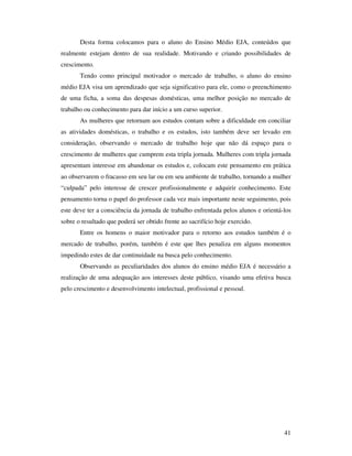 Desta forma colocamos para o aluno do Ensino Médio EJA, conteúdos que
realmente estejam dentro de sua realidade. Motivando e criando possibilidades de
crescimento.
       Tendo como principal motivador o mercado de trabalho, o aluno do ensino
médio EJA visa um aprendizado que seja significativo para ele, como o preenchimento
de uma ficha, a soma das despesas domésticas, uma melhor posição no mercado de
trabalho ou conhecimento para dar início a um curso superior.
       As mulheres que retornam aos estudos contam sobre a dificuldade em conciliar
as atividades domésticas, o trabalho e os estudos, isto também deve ser levado em
consideração, observando o mercado de trabalho hoje que não dá espaço para o
crescimento de mulheres que cumprem esta tripla jornada. Mulheres com tripla jornada
apresentam interesse em abandonar os estudos e, colocam este pensamento em prática
ao observarem o fracasso em seu lar ou em seu ambiente de trabalho, tornando a mulher
“culpada” pelo interesse de crescer profissionalmente e adquirir conhecimento. Este
pensamento torna o papel do professor cada vez mais importante neste seguimento, pois
este deve ter a consciência da jornada de trabalho enfrentada pelos alunos e orientá-los
sobre o resultado que poderá ser obtido frente ao sacrifício hoje exercido.
       Entre os homens o maior motivador para o retorno aos estudos também é o
mercado de trabalho, porém, também é este que lhes penaliza em alguns momentos
impedindo estes de dar continuidade na busca pelo conhecimento.
       Observando as peculiaridades dos alunos do ensino médio EJA é necessário a
realização de uma adequação aos interesses deste público, visando uma efetiva busca
pelo crescimento e desenvolvimento intelectual, profissional e pessoal.




                                                                                     41
 