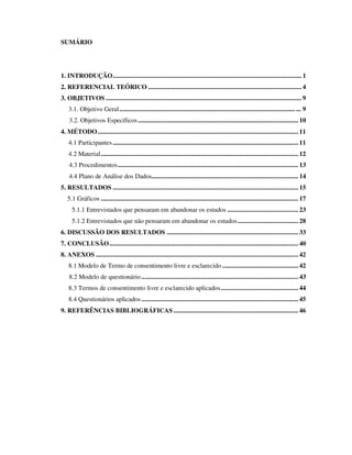SUMÁRIO




1. INTRODUÇÃO................................................................................................................ 1
2. REFERENCIAL TEÓRICO ........................................................................................... 4
3. OBJETIVOS .................................................................................................................... 9
    3.1. Objetivo Geral ........................................................................................................ ... 9
    3.2. Objetivos Específicos ............................................................................................... 10
4. MÉTODO....................................................................................................................... 11
    4.1 Participantes .............................................................................................................. 11
    4.2 Material..................................................................................................................... 12
    4.3 Procedimentos........................................................................................................... 13
    4.4 Plano de Análise dos Dados....................................................................................... 14
5. RESULTADOS .............................................................................................................. 15
   5.1 Gráficos ..................................................................................................................... 17
     5.1.1 Entrevistados que pensaram em abandonar os estudos .......................................... 23
     5.1.2 Entrevistados que não pensaram em abandonar os estudos.................................... 28
6. DISCUSSÃO DOS RESULTADOS .............................................................................. 33
7. CONCLUSÃO................................................................................................................ 40
8. ANEXOS ........................................................................................................................ 42
    8.1 Modelo de Termo de consentimento livre e esclarecido ............................................. 42
    8.2 Modelo de questionário ............................................................................................. 43
    8.3 Termos de consentimento livre e esclarecido aplicados.............................................. 44
    8.4 Questionários aplicados ............................................................................................. 45
9. REFERÊNCIAS BIBLIOGRÁFICAS .......................................................................... 46
 