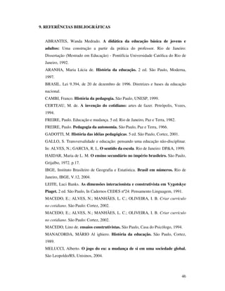 9. REFERÊNCIAS BIBLIOGRÁFICAS


  ABRANTES, Wanda Medrado. A didática da educação básica de jovens e
  adultos: Uma construção a partir da prática do professor. Rio de Janeiro:
  Dissertação (Mestrado em Educação) - Pontifícia Universidade Católica do Rio de
  Janeiro, 1992.
  ARANHA, Maria Lúcia de. História da educação. 2 ed. São Paulo, Moderna,
  1997.
  BRASIL. Lei 9.394, de 20 de dezembro de 1996. Diretrizes e bases da educação
  nacional.
  CAMBI, Franco. História da pedagogia. São Paulo, UNESP, 1999.
  CERTEAU, M. de. A invenção do cotidiano: artes de fazer. Petrópolis, Vozes,
  1994.
  FREIRE, Paulo. Educação e mudança. 5 ed. Rio de Janeiro, Paz e Terra, 1982.
  FREIRE, Paulo. Pedagogia da autonomia. São Paulo, Paz e Terra, 1966.
  GADOTTI, M. História das idéias pedagógicas. 5 ed. São Paulo, Cortez, 2001.
  GALLO, S. Transversalidade e educação: pensando uma educação não-disciplinar.
  In: ALVES, N.; GARCIA, R. L. O sentido da escola. Rio de Janeiro: DP&A, 1999.
  HAIDAR, Maria de L. M. O ensino secundário no império brasileiro. São Paulo,
  Grijalbo, 1972. p.17.
  IBGE, Instituto Brasileiro de Geografia e Estatística. Brasil em números. Rio de
  Janeiro, IBGE, V.12, 2004.
  LEITE, Luci Banks. As dimensões interacionista e construtivista em Vygotskye
  Piaget. 2 ed. São Paulo, In Cadernos CEDES nº24: Pensamento Linguagem, 1991.
  MACEDO, E.; ALVES, N.; MANHÃES, L. C.; OLIVEIRA, I. B. Criar currículo
  no cotidiano. São Paulo: Cortez, 2002.
  MACEDO, E.; ALVES, N.; MANHÃES, L. C.; OLIVEIRA, I. B. Criar currículo
  no cotidiano. São Paulo: Cortez, 2002.
  MACEDO, Lino de. ensaios construtivistas. São Paulo, Casa do Psicólogo, 1994.
  MANACORDA, MÁRIO Al ighiero. História da educação. São Paulo, Cortez,
  1989.
  MELUCCI, Alberto. O jogo do eu: a mudança de si em uma sociedade global.
  São Leopoldo/RS, Unisinos, 2004.



                                                                                46
 