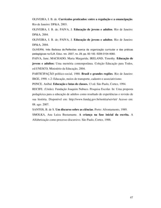 OLIVEIRA, I. B. de. Currículos praticados: entre a regulação e a emancipação.
Rio de Janeiro: DP&A, 2003.
OLIVEIRA, I. B. de; PAIVA, J. Educação de jovens e adultos. Rio de Janeiro:
DP&A, 2004.
OLIVEIRA, I. B. de; PAIVA, J. Educação de jovens e adultos. Rio de Janeiro:
DP&A, 2004.
OLIVEIRA, Inês Barbosa de.Reflexões acerca da organização curricular e das práticas
pedagógicas na EJA. Educ. rev. 2007, no. 29, pp. 83-100. ISSN 0104-4060.
PAIVA, Jane; MACHADO, Maria Margarida; IRELAND, Timothy. Educação de
jovens e adultos: Uma memória contemporânea. Coleção Educação para Todos,
ed.UNESCO, Ministério da Educação, 2004.
PARTICIPAÇÃO político-social, 1988. Brasil e grandes regiões. Rio de Janeiro:
IBGE, 1990. v.2: Educação, meios de transporte, cadastro e associativismo.
PONCE. Aníbal. Educação e lutas de classes. 13 ed. São Paulo, Cortez, 1994.
RECIFE. (União). Fundação Joaquim Nabuco. Pesquisa Escolar. In: Uma proposta
pedagócica para a educação de adultos como resultado de experiências e revisão de
sua história. Disponível em: http://www.fundaj.gov.br/notitia/servlet/ Acesso em:
08. ago. 2007.
SANTOS, B. de S. Um discurso sobre as ciências. Porto: Afrontamento, 1989.
SMOLKA, Ana Luiza Bustamante. A criança na fase inicial da escrita. A
Alfabetização como processo discursivo. São Paulo, Cortez, 1988.




                                                                                47
 