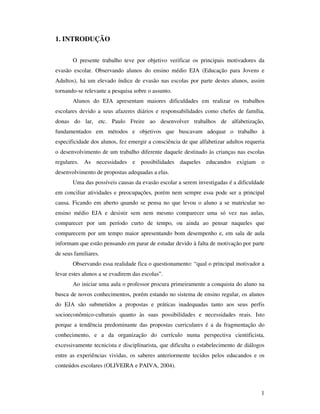 1. INTRODUÇÃO


       O presente trabalho teve por objetivo verificar os principais motivadores da
evasão escolar. Observando alunos do ensino médio EJA (Educação para Jovens e
Adultos), há um elevado índice de evasão nas escolas por parte destes alunos, assim
tornando-se relevante a pesquisa sobre o assunto.
       Alunos do EJA apresentam maiores dificuldades em realizar os trabalhos
escolares devido a seus afazeres diários e responsabilidades como chefes de família,
donas do lar, etc. Paulo Freire ao desenvolver trabalhos de alfabetização,
fundamentados em métodos e objetivos que buscavam adequar o trabalho à
especificidade dos alunos, fez emergir a consciência de que alfabetizar adultos requeria
o desenvolvimento de um trabalho diferente daquele destinado às crianças nas escolas
regulares. As necessidades e possibilidades daqueles educandos exigiam o
desenvolvimento de propostas adequadas a elas.
       Uma das possíveis causas da evasão escolar a serem investigadas é a dificuldade
em conciliar atividades e preocupações, porém nem sempre essa pode ser a principal
causa. Ficando em aberto quando se pensa no que levou o aluno a se matricular no
ensino médio EJA e desistir sem nem mesmo comparecer uma só vez nas aulas,
comparecer por um período curto de tempo, ou ainda ao pensar naqueles que
comparecem por um tempo maior apresentando bom desempenho e, em sala de aula
informam que estão pensando em parar de estudar devido à falta de motivação por parte
de seus familiares.
       Observando essa realidade fica o questionamento: “qual o principal motivador a
levar estes alunos a se evadirem das escolas”.
       Ao iniciar uma aula o professor procura primeiramente a conquista do aluno na
busca de novos conhecimentos, porém estando no sistema de ensino regular, os alunos
do EJA são submetidos a propostas e práticas inadequadas tanto aos seus perfis
socioeconômico-culturais quanto às suas possibilidades e necessidades reais. Isto
porque a tendência predominante das propostas curriculares é a da fragmentação do
conhecimento, e a da organização do currículo numa perspectiva cientificista,
excessivamente tecnicista e disciplinarista, que dificulta o estabelecimento de diálogos
entre as experiências vividas, os saberes anteriormente tecidos pelos educandos e os
conteúdos escolares (OLIVEIRA e PAIVA, 2004).



                                                                                      1
 