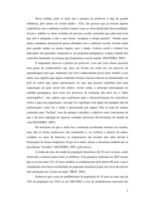 Neste sentido, pode se dizer que a postura do professor é algo de grande
influência, pois alunos do ensino médio – EJA, são pessoas que já tiveram alguma
experiência com o ambiente escolar e muitas vezes se vêem deslocados dessa realidade.
Jovens e Adultos se vêem excluídos do universo escolar, pensando que estão num local
que não é adequado á eles e que foram “recuperar o tempo perdido”. Grande parte
destes estudantes demonstram pouca afinidade com o ambiente escolar, ficando ainda
pior quando unidos ao ensino regular, pois a idade, vivência social e cultural dos
educandos são ignoradas, mantendo-se nas propostas pedagógicas a lógica infantil dos
currículos destinados às crianças que freqüentam a escola regular. (OLIVEIRA. 2007)
       É importante observar a postura do professor, visto que estes alunos possuem
uma gama de conhecimento que deve ser levada em conta em seu processo de
aprendizagem para que, realmente este novo conhecimento possa fazer sentido a esse
aluno. Isso significa que alguns conteúdos formais clássicos devem ser abandonados em
prol de outros que sejam operacionais, ou seja, que possam contribuir para uma
capacitação da ação social dos alunos. Assim sendo, a principal preocupação do
trabalho pedagógico, bem como dos processos de avaliação, não deve ser o "saber
enciclopédico", mas saberes que contribuam para o desenvolvimento da consciência
crítica e para esta capacitação, sem que isso signifique uma opção por qualquer tipo de
minimização, como foi e ainda é preconizado por alguns. Não se trata de reduzir
conteúdos para "facilitar", mas de adequar conteúdos a objetivos mais consistentes do
que o da mera repetição de supostas verdades universais desvinculadas do mundo da
vida (OLIVEIRA. 2007).
       No momento em que o aluno faz a matrícula acreditando retornar aos estudos,
uma sala se forma, professores são contratados e, ao verificar o número de alunos
evadidos no meio do bimestre, os responsáveis são levados unir salas devido à
diminuição de alunos freqüentes. O que leva outros alunos a desistirem também por se
perceberem “sozinhos” (OLIVEIRA. 2007, grifo nosso).
       A média de anos de estudo da população brasileira é de 10 anos ou mais, sendo
observado o numero maior entre as mulheres. Uma pesquisa realizada em 2002 mostra
que os jovens entre 18 e 24 anos estudam ou estudaram por pelo menos 08 anos o que é
considerado uma baixa escolaridade da população brasileira já que este nível deveria ter
sido alcançado aos 14 anos de idade. (IBGE. 2004)
       Estima-se que a taxa de analfabetismo da população de 15 anos ou mais seja de
10% da população em 2010, já em 2001/2002 a taxa de analfabetismo funcional das


                                                                                      2
 