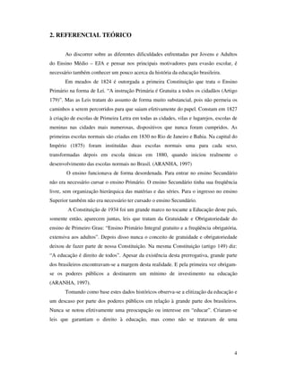 2. REFERENCIAL TEÓRICO


       Ao discorrer sobre as diferentes dificuldades enfrentadas por Jovens e Adultos
do Ensino Médio – EJA e pensar nos principais motivadores para evasão escolar, é
necessário também conhecer um pouco acerca da história da educação brasileira.
       Em meados de 1824 é outorgada a primeira Constituição que trata o Ensino
Primário na forma de Lei. “A instrução Primária é Gratuita a todos os cidadãos (Artigo
179)”. Mas as Leis tratam do assunto de forma muito substancial, pois não permeia os
caminhos a serem percorridos para que saiam efetivamente do papel. Constam em 1827
à criação de escolas de Primeira Letra em todas as cidades, vilas e lugarejos, escolas de
meninas nas cidades mais numerosas, dispositivos que nunca foram cumpridos. As
primeiras escolas normais são criadas em 1830 no Rio de Janeiro e Bahia. Na capital do
Império (1875) foram instituídas duas escolas normais uma para cada sexo,
transformadas depois em escola únicas em 1880, quando iniciou realmente o
desenvolvimento das escolas normais no Brasil. (ARANHA, 1997)
        O ensino funcionava de forma desordenada. Para entrar no ensino Secundário
não era necessário cursar o ensino Primário. O ensino Secundário tinha sua freqüência
livre, sem organização hierárquica das matérias e das séries. Para o ingresso no ensino
Superior também não era necessário ter cursado o ensino Secundário.
        A Constituição de 1934 foi um grande marco no tocante a Educação deste país,
somente então, aparecem juntas, leis que tratam da Gratuidade e Obrigatoriedade do
ensino de Primeiro Grau: “Ensino Primário Integral gratuito e a freqüência obrigatória,
extensiva aos adultos”. Depois disso nunca o conceito de gratuidade e obrigatoriedade
deixou de fazer parte de nossa Constituição. Na mesma Constituição (artigo 149) diz:
“A educação é direito de todos”. Apesar da existência desta prerrogativa, grande parte
dos brasileiros encontravam-se a margem desta realidade. E pela primeira vez obrigam-
se os poderes públicos a destinarem um mínimo de investimento na educação
(ARANHA, 1997).
       Tomando como base estes dados históricos observa-se a elitização da educação e
um descaso por parte dos poderes públicos em relação à grande parte dos brasileiros.
Nunca se notou efetivamente uma preocupação ou interesse em “educar”. Criaram-se
leis que garantiam o direito à educação, mas como não se tratavam de uma




                                                                                       4
 