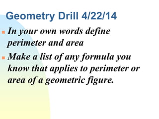 Geometry Drill 4/22/14
 In your own words define
perimeter and area
 Make a list of any formula you
know that applies to perimeter or
area of a geometric figure.
 