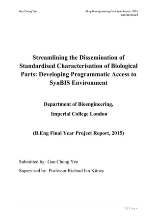 Gan Chong Yee BEng Bioengineering Final Year Report, 2015
CID: 00701519
1 | P a g e
Streamlining the Dissemination of
Standardised Characterisation of Biological
Parts: Developing Programmatic Access to
SynBIS Environment
Department of Bioengineering,
Imperial College London
(B.Eng Final Year Project Report, 2015)
Submitted by: Gan Chong Yee
Supervised by: Professor Richard Ian Kitney
 