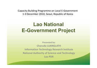 Lao NationalLao National
EE--Government ProjectGovernment Project
Capacity Building Programme on Local E-Government
1-3 December 2010, Seoul, Republic of Korea
Presented by:
Charuda LUANGLATH
Information Technology Research Institute
National Authority of Science and Technology
Lao PDR
 