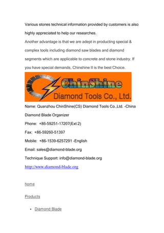 Various stones technical information provided by customers is also
highly appreciated to help our researches.
Another advantage is that we are adept in producting special &
complex tools including diamond saw blades and diamond
segments which are applicable to concrete and stone industry. If
you have special demands, Chinshine II is the best Choice.

Name: Quanzhou ChinShine(CS) Diamond Tools Co.,Ltd. -China
Diamond Blade Organizer
Phone: +86-59251-17207(Ext:2)
Fax: +86-59260-51397
Mobile: +86-1539-6257291 -English
Email: sales@diamond-blade.org
Technique Support: info@diamond-blade.org

http://www.diamond-blade.org

home
Products


Diamond Blade

 