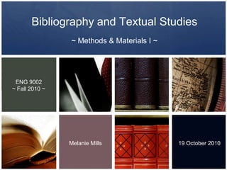 Bibliography and Textual Studies  ~ Methods & Materials I ~   ENG 9002 ~ Fall 2010 ~ Melanie Mills 19 October 2010 