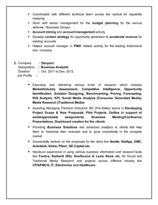  Coordinated with different technical team across the vertical for capability
mapping.
 Work with senior management for the budget planning for the various
verticals / Business Groups.
 Account mining and account management activity
 Develop contact strategy for opportunity generation & accelerate revenue for
existing accounts
 Helped account manager in PMO related activity for the leading Automotive
and company
2. Company : Genpact
Designation : Business Analysts
Duration : Oct. 2011 to Dec. 2012.
Job Profile :
 Executing and delivering various kinds of research which includes
Market/Industry Assessment, Competitive Intelligence, Opportunity
Identification, Solution Designing, Benchmarking, Pricing, Forecasting,
ROI Analysis, KPI, Social Media Analysis (Consumer Generated Media),
Media Research (Traditional Media)
 Assisting Managing Partners/ Directors/ BD (Pre-Sales) teams in Developing
Project Scope & New Proposals, Pilot Projects, Outline in support of
existing/probable assignments, Business Meeting/Conference
Presentations, Dashboard creation for the clients
 Providing Business Solutions and advanced analytics to clients that help
them to maximize their revenues and to grow consistently in the compete
market
 Successfully worked on the proposals for the client like Nestle, NetApp, EMC,
Autodesk, Nokia, Pfizer, GE Capital etc.
 Hands-on experience in using various business information and research tools
like Factiva, Radian6 (R6), OneSource & Lexis Nexis etc. for Social and
Traditional Media Research and projects across different industry like
CPG/FMCG, IT, Electronics and Healthcare
 