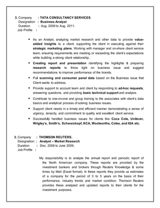 3. Company : TATA CONSULTANCY SERVICES
Designation : Business Analyst
Duration : Aug. 2009 to Aug. 2011.
Job Profile :
 As an Analyst, analyzing market research and other data to provide value-
added insights to a client, supporting the client in executing against their
strategic marketing plans. Working with manager and on-shore client service
team, ensuring requirements are meeting or exceeding the client’s expectations
while building a strong client relationship.
 Creating report and presentation identifying the highlights & preparing
research reports to throw light on business issue and suggest
recommendations to improve performance of the brands.
 Pull scanning and consumer panel data based on the Business issue that
Client wants to address.
 Provide support to account team and client by responding to ad-hoc requests,
answering questions, and providing basic technical support and analysis.
 Contribute to one-on-one and group training to the associates with client’s data
basics and analytical process of solving business issues.
 Support client needs in a timely and efficient manner demonstrating a sense of
urgency, tenacity, and commitment to quality and excellent client service.
 Successfully handled business issues for clients like Coca Cola, Unilever,
Wrigley’s, Smith’s, Schwarzkopf, KCA, Woolworths, Coles, and IGA etc.
3. Company : THOMSON REUTERS.
Designation : Analyst – Market Research
Duration : Dec. 2008 to June 2009.
Job Profile :
My responsibility is to analyze the annual report and periodic report of
the North American company. These reports are provided by the
investment bankers and brokers through Reuters Knowledge & some
times by Mail (Excel format). In these reports they provide us estimates
of a company for the period of 3 to 5 years on the basis of their
performance, industry trends and market condition. Thomson Reuters
provides these analyzed and updated reports to their clients for the
investment purposes.
 