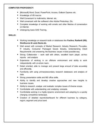 COMPUTER PROFICIENCY:
 [Microsoft] Word, Excel, PowerPoint, Access, Outlook Express etc.
 Knowledge of VB macros
 Well Conversant to multimedia, Internet etc.
 Well conversant with the software’s like Adobe Photoshop, Etc.
 Complete knowledge of working with emails and other Medias of conversation
on Internet.
 Undergoing basic SAS Training.
SKILLS:
 Working knowledge on research tools or databases like Factiva, Radian6 (R6),
OneSource & Lexis Nexis etc.
 Well versed with concepts of Market Research, Industry Research, Pre-sales,
IT industry, Consumer Packaged Goods Industry, Understanding Client
Requirements and answering the Business issues in best possible way.
 Strong Collaborator – work well with others, excellent team player, ad-hoc
reports and analysis
 Experience of working in an offshore environment and ability to work
independently with on-shore team.
 Detail oriented; able to manage and present large amount of data accurately
and efficiently.
 Familiarity with using primary/secondary research databases and analysis of
data.
 Strong presentation skills and MS office skills.
 Ability to identify and develop creative approaches and new insights to
business issues.
 Ability to research, analyze and evaluate complex issues of diverse scope.
 Comfortable with understanding and analyzing concepts.
 Comfortable working in a highly dynamic environment and adapting to a quickly
changing competitive landscape.
 Creation of detailed reports/dashboard for different business by category,
region, segment and price band
 