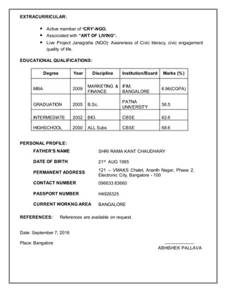 EXTRACURRICULAR:
 Active member of ‘CRY’-NGO.
 Associated with “ART OF LIVING”.
 Live Project Janagraha (NGO): Awareness of Civic literacy, civic engagement
quality of life.
EDUCATIONAL QUALIFICATIONS:
Degree Year Discipline Institution/Board Marks (%)
MBA 2009
MARKETING &
FINANCE
IFIM,
BANGALORE
6.96(CGPA)
GRADUATION 2005 B.Sc.
PATNA
UNIVERSITY
56.5
INTERMEDIATE 2002 BIO. CBSE 62.6
HIGHSCHOOL 2000 ALL Subs CBSE 68.6
PERSONAL PROFILE:
FATHER’S NAME SHRI RAMA KANT CHAUDHARY
DATE OF BIRTH 21st AUG 1985
PERMANENT ADDRESS
121 – VMAKS Chalet, Ananth Nagar, Phase 2,
Electronic City, Bangalore - 100
CONTACT NUMBER 096633 83660
PASSPORT NUMBER H4926325
CURRENT WORKNG AREA BANGALORE
REFERENCES: References are available on request.
Date: September 7, 2016
Place: Bangalore
ABHISHEK PALLAVA
 