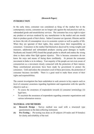 (Research Paper)
INTRODUCTION

In the early times, consumer was considered as King of the market but in the
contemporary society, consumers are no longer safe against the mal practices such as,
substandard goods and unsatisfactory services. The consumer has every right to reject
any product or services rendered by any manufacturer in the market and can mould
them to produce goods of their choice. Indian Consumer are ignorant, illiterate and do
no know the role of consumption vis-a-vis economic system as well as quality of life.
When they are ignorant of their rights, they cannot know their responsibility as
consumers. Consumers in the market find themselves deceived by wrong weights and
measures, adulterated and substandard products causing great damages to health.
Neelkanta and Anand (1992) found that people prefer to absorb and endure the wrong
done to them rather than fight against injustice. This is because consumers do not
know the ways and means of facing them confidently. At present the consumer
movement in India is in its infancy. Vast majority of the people are not even aware of
consumerism as a movement closely connected with the protection of their interest.
Many constitutional provisions have been made by government to protect the
consumers. Until and unless the consumers avail of these provisions, the protection of
consumer becomes inevitable. There is a great need to make them aware of their
rights and responsibilities.

The current investigation has been undertaken to seek answers to key aspects such as
level of consumer awareness regarding legislation and organization with the specific
objective such as :
•     To assess the awareness of respondents towards (i) consumer terminology (ii)
      legal laws.
•     To ascertain the awareness of respondents regarding consumer organizations and
      various information sources.

MATERIAL AND METHODS
(a) Research Design : Survey method was used with a structured type
    questionnaire as the data-collecting instrument.
(b) Pre-Testing : Pre-testing was done on 20 subjects (10 males and 10 females)
    for clarity and reliability of the tool.
 