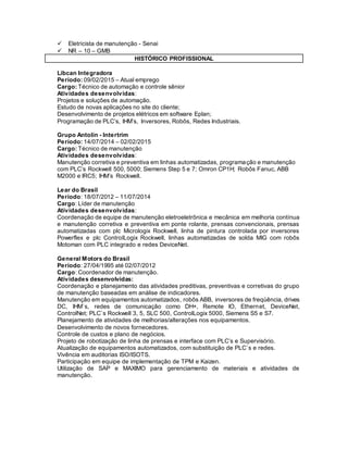  Eletricista de manutenção - Senai
 NR – 10 – GMB
HISTÓRICO PROFISSIONAL
Libcan Integradora
Período: 09/02/2015 – Atual emprego
Cargo: Técnico de automação e controle sênior
Atividades desenvolvidas:
Projetos e soluções de automação.
Estudo de novas aplicações no site do cliente;
Desenvolvimento de projetos elétricos em software Eplan;
Programação de PLC’s, IHM’s, Inversores, Robôs, Redes Industriais.
Grupo Antolin - Intertrim
Período: 14/07/2014 – 02/02/2015
Cargo: Técnico de manutenção
Atividades desenvolvidas:
Manutenção corretiva e preventiva em linhas automatizadas, programação e manutenção
com PLC’s Rockwell 500, 5000; Siemens Step 5 e 7; Omron CP1H; Robôs Fanuc, ABB
M2000 e IRC5; IHM’s Rockwell.
Lear do Brasil
Período: 18/07/2012 – 11/07/2014
Cargo: Líder de manutenção
Atividades desenvolvidas:
Coordenação de equipe de manutenção eletroeletrônica e mecânica em melhoria contínua
e manutenção corretiva e preventiva em ponte rolante, prensas convencionais, prensas
automatizadas com plc Micrologix Rockwell, linha de pintura controlada por inversores
Powerflex e plc ControlLogix Rockwell, linhas automatizadas de solda MIG com robôs
Motoman com PLC integrado e redes DeviceNet.
General Motors do Brasil
Período: 27/04/1995 até 02/07/2012
Cargo: Coordenador de manutenção.
Atividades desenvolvidas:
Coordenação e planejamento das atividades preditivas, preventivas e corretivas do grupo
de manutenção baseadas em análise de indicadores.
Manutenção em equipamentos automatizados, robôs ABB, inversores de freqüência, drives
DC, IHM`s, redes de comunicação como DH+, Remote IO, Ethernet, DeviceNet,
ControlNet; PLC`s Rockwell 3, 5, SLC 500, ControlLogix 5000, Siemens S5 e S7.
Planejamento de atividades de melhorias/alterações nos equipamentos.
Desenvolvimento de novos fornecedores.
Controle de custos e plano de negócios.
Projeto de robotização de linha de prensas e interface com PLC’s e Supervisório.
Atualização de equipamentos automatizados, com substituição de PLC`s e redes.
Vivência em auditorias ISO/ISOTS.
Participação em equipe de implementação de TPM e Kaizen.
Utilização de SAP e MAXIMO para gerenciamento de materiais e atividades de
manutenção.
 