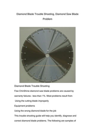 Diamond Blade Trouble Shooting, Diamond Saw Blade
Problem

Diamond Blade Trouble Shooting
Few ChinShine diamond saw blade problems are caused by
warranty failures – less than 1%. Most problems result from
Using the cutting blade improperly
Equipment problems
Using the wrong diamond blade for the job
This trouble shooting guide will help you identify, diagnose and
correct diamond blade problems. The following are samples of

 