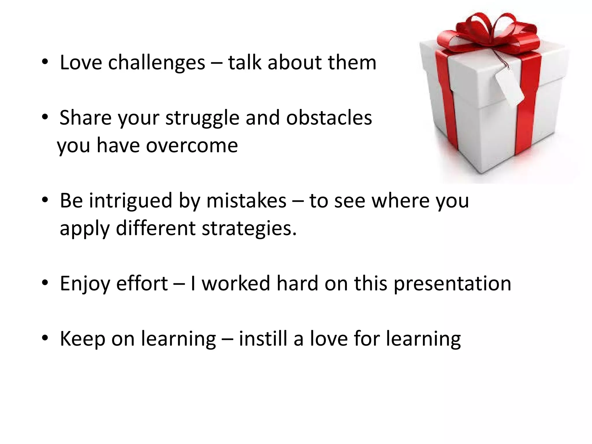• Love challenges – talk about them
• Share your struggle and obstacles
you have overcome
• Be intrigued by mistakes – to see where you
apply different strategies.
• Enjoy effort – I worked hard on this presentation
• Keep on learning – instill a love for learning
 